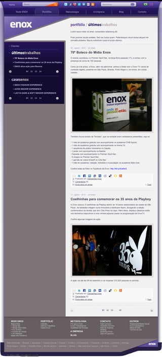 Busca
 Home              Busca                                                                                 Newsletter                                            |



         Rede ENOX                        Portfólio            Metodologia                      A Empresa                       Blog               Contato




                                                                    portfólio / últimostrabalhos
                                                                    Lorem ipsum dolor sit amet, consectetur adipiscing elit.


                                                                    Proin pulvinar iaculis sodales. Sed nec luctus quam. Pellentesque rutrum lectus aliquet nisi
                                                                    convallis pharetra. Mauris sollicitudin turpis id turpis ullamco

    Clientes
                                                                    25 agosto 2010         por enox


    últimostrabalhos                                                70º Boteco do Mídia Enox
      + 70º Boteco do Mídia Enox                                    O evento aconteceu no Premier Sport Bar, na terça-feira passada (17), e contou com a
                                                                    presença de cerca de 150 pessoas.
      + Coelhinhas para comemorar os 35 anos da Playboy

      + ENOX ativa ação para Rexona                                 Como já é de praxe, a Enox, além de patrocinar, animou a festa com o Enox TV (canal de
                                                                    conteúdo digital), presente em São Paulo, Brasília, Porto Alegre e, em breve, em outras
                     01    02   03   04
                                                                    cidades.


    casesenox
      + SEDA FASHION EXPERIENCE

      + AVON INDOOR EXPERIENCE

      + LACTA DARK & SOFT INDOOR EXPERIENCE

                     01    02   03   04




                                                                    Também houve sorteio de "brindes", que na verdade eram verdadeiros presentões, veja só:


                                                                    - 1 mês de academia gratuita com acompanhante na academia CWB Sports;
                                                                    - 1 mês de academia gratuita com acompanhante na Arena Fit;
                                                                    - 1 sequência de pratos mexicanos no Zapata;
                                                                    - 1 jantar com acompanhante na Badida;
                                                                    - Feijoada com acompanhante no Premier Sport Bar;
                                                                    - 5 chopps no Premier Sport Bar;
                                                                    - 1 garrafa de vodca Eristoff no Citra Bar;
                                                                    - 1 mês de academia, natação, hidrobike e musculação na academia Mobi Dick.


                                                                    Confira todas as fotos no Facebook da Enox: http://bit.ly/dva5wQ




                                                                         Publicado em: Campanhas Enox
                                                                         Comentarios (0)
                                                                         Envie para um amigo                                                                  Topo




                                                                    17 agosto 2010         por enox

                                                                    Coelhinhas para comemorar os 35 anos da Playboy
                                                                    A Enox colocou 5 coelhinhas da Playboy dentro de 18 bares selecionados da cidade de São
                                                                    Paulo. As beldades chegam numa limousine e distribuem flyers, divulgando a edição
                                                                    comemorativa da revista, que tem Cléo Pires na capa. Além disso, displays clássicos estão
                                                                    nos banheiros masculinos e uma vinheta especial passa na programação da EnoxTV.


                                                                    Confira algumas imagens da ação:




                                                                    A ação vai até dia 09 de setembro e vai impactar 210.200 pessoas no período.




                                                                         Publicado em: Campanhas Enox
                                                                         Comentarios (0)
                                                                         Envie para um amigo                                                                  Topo




                                                                                                         01   02   03     ...   45




    REDE ENOX                         PORTFÓLIO                     METODOLOGIA                        CONTATO                           OUTROS
    Segmentos                         Clientes                      Por que a Enox                     Fale Conosco                       Responsabilidade Social
    + Social life                     Últimos Trabalhos             Como Trabalhamos                   Trabalhe na Enox                   Enox Expressions
    + Saúde Bem-estar                 Cases Enox                    Qualidade de Entrega               Sala de Impresa                    Mapa do Site
    + Fun & Kids                                                                                       Briefing                           Termos de Uso
    + Pontos de Venda                                               A EMPRESA                          Endereço Enox
    + On Demand                                                                                        Seja um parceiro
    Mapa dos Parceiros                                              BLOG


Belo Horizonte | Brasília | Campinas | Campo Grande | Cuiabá | Curitiba | Florianópolis | Fortaleza | Goiânia | Londrina | Maringá
Porto Alegre | Recife | Ribeirão Preto | Rio de Janeiro | Salvador | Santos | São José dos Campos | São Paulo | Vitória



11 3044.1798 - enox@enox.com.br
 