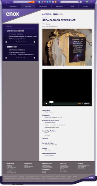 Busca
 Home              Busca                                                                               Newsletter                                         |



         Rede ENOX                        Portfólio            Metodologia                    A Empresa                   Blog                Contato




                                                                    portfólio / casesenox
                                                                    25/05/2010

                                                                    SEDA FASHION EXPERIENCE
                                                                    Cliente: Xxxxxxx

                                                                    Canal: Lojas de Departamentos
    Clientes

    últimostrabalhos
      + 70º Boteco do Mídia Enox

      + Coelhinhas para comemorar os 35 anos da Playboy

      + ENOX ativa ação para Rexona

                     01    02   03   04



    casesenox
      + SEDA FASHION EXPERIENCE

      + AVON INDOOR EXPERIENCE

      + LACTA DARK & SOFT INDOOR EXPERIENCE

                     01    02   03   04




                                                                    Anunciante:
                                                                         Seda - Unilever


                                                                    Campanha:
                                                                         Seda Moda da Cabeça aos Pés


                                                                    Formatos de ação indoor:
                                                                         aplique em cabides

                                                                         adesivo em espelhos nos provadores

                                                                         display take-one no caixa


                                                                    Canal High Fashion:
                                                                         Mob

                                                                         M.Officer


                                                                    37 Lojas


                                                                    Período da Ação:
                                                                         4 semanas - abril 2010


                                                                    Região:
                                                                         São Paulo


                                                                    Pessoas Impactadas:
                                                                         55 mil mulheres




    REDE ENOX                         PORTFÓLIO                     METODOLOGIA                      CONTATO                         OUTROS
    Segmentos                         Clientes                      Por que a Enox                   Fale Conosco                    Responsabilidade Social
    + Social life                     Últimos Trabalhos             Como Trabalhamos                 Trabalhe na Enox                Enox Expressions
    + Saúde Bem-estar                 Cases Enox                    Qualidade de Entrega             Sala de Impresa                 Mapa do Site
    + Fun & Kids                                                                                     Briefing                        Termos de Uso
    + Pontos de Venda                                               A EMPRESA                        Endereço Enox
    + On Demand                                                                                      Seja um parceiro
    Mapa dos Parceiros                                              BLOG


Belo Horizonte | Brasília | Campinas | Campo Grande | Cuiabá | Curitiba | Florianópolis | Fortaleza | Goiânia | Londrina | Maringá
Porto Alegre | Recife | Ribeirão Preto | Rio de Janeiro | Salvador | Santos | São José dos Campos | São Paulo | Vitória



11 3044.1798 - enox@enox.com.br
 