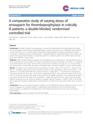 Robinson et al. Critical Care 2013, 17:R75
http://ccforum.com/content/17/2/R75

RESEARCH

Open Access

A comparative study of varying doses of
enoxaparin for thromboprophylaxis in critically
ill patients: a double-blinded, randomised
controlled trial
Sian Robinson1*, Aleksander Zincuk1, Ulla Lei Larsen1, Claus Ekstrøm2, Mads Nybo3, Bjarne Rasmussen3 and
Palle Toft1

Abstract
Introduction: Critically ill patients are predisposed to venous thromboembolism. We hypothesized that higher
doses of enoxaparin would improve thromboprophylaxis without increasing the risk of bleeding. Peak anti-factor
Xa (anti-Xa) levels of 0.1 to 0.4 IU/ml reflect adequate thromboprophylaxis for general ward patients. Studies
conducted in orthopaedic patients demonstrated a statistically significant relationship between anti-Xa levels and
wound haematoma and thrombosis. Corresponding levels for critically ill patients may well be higher, but have
never been validated in large studies.
Methods: Eighty critically ill patients weighing 50 to 90 kilograms were randomised in a double-blinded study to
receive subcutaneous (sc) enoxaparin: 40 mg once daily (QD), 30 mg twice daily (BID), 40 mg BID, or 1 mg/kg QD,
each administered for three days. Anti-Xa activity was measured at baseline, and daily at 4, 12, 16 and 24 hours
post administration. Antithrombin, fibrinogen, and platelets were measured at baseline and twice daily thereafter.
Results: Two patients were transferred prior to participation. On day 1, doses of 40 mg QD (n = 20) and 40 mg
BID (n = 19) yielded mean peak anti-Xa of 0.20 IU/ml and 0.17 IU/ml respectively. A dose of 30 mg BID (n = 20)
resulted in much lower levels (0.08 IU/ml). Patients receiving 1 mg/kg QD (n = 19) achieved near steady-state
mean peak anti-Xa levels from day 1 (0.34 IU/ml). At steady state (day 3), mean peak anti-Xa levels of 0.13 IU/ml
and 0.15 IU/ml were achieved with doses of 40 mg QD and 30 mg BID respectively. This increased significantly to
0.33 IU/ml and 0.40 IU/ml for doses of 40 mg BID and 1 mg/kg QD respectively. Thus anti-Xa response profiles
differed significantly over the three days between enoxaparin treatment groups (P <0.0001). Doses of 40 mg BID
and1 mg/kg QD enoxaparin yielded target anti-Xa levels for over 80% of the study period. There were no adverse
effects.
Conclusions: Doses of 40 mg QD enoxaparin (Europe) or 30 mg BID (North America) yield levels of anti-Xa which
may be inadequate for critically ill patients. A weight-based dose yielded the best anti-Xa levels without
bioaccumulation, and allowed the establishment of near steady-state levels from the first day of enoxaparin
administration.
Trial registration: Current Controlled Trials ISRCTN91570009.

* Correspondence: sian.robinson@ouh.regionsyddanmark.dk
1
Department of Anaesthesia and Intensive Care, Odense University Hospital
(OUH), Sdr. Boulevard 29. Odense C, DK 5000, Denmark
Full list of author information is available at the end of the article
© 2013 Robinson et al.; licensee BioMed Central Ltd. This is an open access article distributed under the terms of the Creative
Commons Attribution License (http://creativecommons.org/licenses/by/2.0), which permits unrestricted use, distribution, and
reproduction in any medium, provided the original work is properly cited.

 