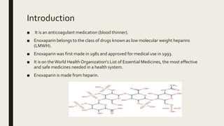 Introduction
■ It is an anticoagulant medication (blood thinner).
■ Enoxaparin belongs to the class of drugs known as low molecular weight heparins
(LMWH).
■ Enoxaparin was first made in 1981 and approved for medical use in 1993.
■ It is on theWorld Health Organization's List of Essential Medicines, the most effective
and safe medicines needed in a health system.
■ Enoxaparin is made from heparin.
 