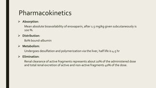 Pharmacokinetics
 Absorption:
Mean absolute bioavailability of enoxaparin, after 1.5 mg/kg given subcutaneously is
100 %.
 Distribution:
80% bound-albumin
 Metabolism:
Undergoes desulfation and polymerization via the liver, half life is 4.5 hr
 Elimination:
Renal clearance of active fragments represents about 10% of the administered dose
and total renal excretion of active and non-active fragments 40% of the dose.
 
