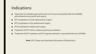 Indications
■ Treatment of unstable angina (UA) and non-Q-wave myocardial infarction (NQMI),
administered concurrently with aspirin
■ DVT prophylaxis in knee replacement surgery
■ DVT prophylaxis in hip replacement surgery
■ DVT prophylaxis in abdominal surgery
■ Treatment of DVT with or without pulmonary embolism
■ Treatment of DVT inpatient, with ST-segment elevation myocardial infarction (STEMI)
Note: DVT: Deep vain thrombosis (formation of blood clots.)
 