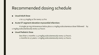 Recommended dosing schedule
■ UsualAdult Dose
1 to 1.5 mg/kg sc for every 12 hrs
■ Acute ST segment elevation myocardial infarction:
A single 30 mg intravenous bolus plus a 1 mg/kg subcutaneous dose followed by
1 mg/kg subcutaneously every 12 hours
■ Usual Pediatric Dose
less than 2 months: 1.5 mg/kg subcutaneously every 12 hours.
2 months to 17 years: 1 mg/kg subcutaneously every 12 hours.
 