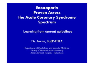 Enoxaparin
Proven Across
the Acute Coronary Syndrome
Spectrum
Learning from current guidelines
Dr. Irwan, SpJP-FIHA
Department of Cardiology and Vascular Medicine
Faculty of Medicine, Riau University
Arifin Achmad Hospital - Pekanbaru
 