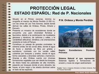 PROTECCIÓN LEGAL ESTADO ESPAÑOL: Red de P. Nacionales Situado en el Pirineo oscense, domina su orografía el macizo de Monte Perdido (3.355 m), con las cimas de Las Tres Sorores, desde donde derivan los valles de Ordesa, Pineta, Añisclo y Escuaín.  Presenta un mosaico de ecosistemas donde se encuentra una gran diversidad florística y faunística, debido a la combinación de modelados glaciares y kársticos, de cañones y valles, y la variabilidad altitudinal, climática y de orientaciones existente en todo el Parque.  Constituye un paisaje de grandes contrastes: la extrema aridez de las zonas altas, donde el agua de lluvia y deshielo se filtra por grietas y sumideros, contrasta con los verdes valles cubiertos por bosques y prados, donde el agua forma cascadas y atraviesa cañones y barrancos. Gracias a ello, Ordesa cuenta con diversas formaciones vegetales que van desde los bosques de ribera hasta los pastizales de alta montaña, pasando por bosques donde el pino silvestre, las hayas, el pino negro y los abetos dominan sobre el resto de las especies. P.N. Ordesa y Monte Perdido Región Eurosiberiana. Provincia Pirenaica Sistema Natural al que representa:  Sistemas ligados a formaciones de erosión y rocas de origen sedimentario  Fuente:  Texto e imágenes Ministerio de Medio Ambiente. Red de Parques Nacionales Prof. ISAAC BUZO SÁNCHEZ 