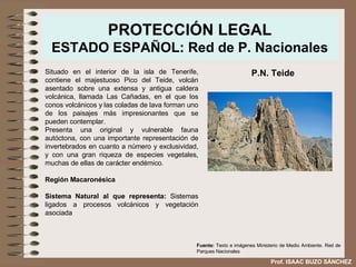 PROTECCIÓN LEGAL ESTADO ESPAÑOL: Red de P. Nacionales Situado en el interior de la isla de Tenerife, contiene el majestuoso Pico del Teide, volcán asentado sobre una extensa y antigua caldera volcánica, llamada Las Cañadas, en el que los conos volcánicos y las coladas de lava forman uno de los paisajes más impresionantes que se pueden contemplar. Presenta una original y vulnerable fauna autóctona, con una importante representación de invertebrados en cuanto a número y exclusividad, y con una gran riqueza de especies vegetales,   muchas de ellas de carácter endémico. Región Macaronésica Sistema Natural al que representa:  Sistemas ligados a procesos volcánicos y vegetación asociada  P.N. Teide Fuente:  Texto e imágenes Ministerio de Medio Ambiente. Red de Parques Nacionales Prof. ISAAC BUZO SÁNCHEZ 
