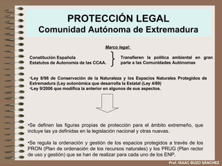 PROTECCIÓN LEGAL Comunidad Autónoma de Extremadura Se definen las figuras propias de protección para el ámbito extremeño, que incluye las ya definidas en la legislación nacional y otras nuevas. Se regula la ordenación y gestión de los espacios protegidos a través de los PRON (Plan de ordenación de los recursos naturales) y los PRUG (Plan rector de uso y gestión) que se han de realizar para cada uno de los ENP. Prof. ISAAC BUZO SÁNCHEZ Marco legal:   Constitución Española Estatutos de Autonomía de las CCAA. Ley 8/98 de Conservación de la Naturaleza y los Espacios Naturales Protegidos de Extremadura (Ley autonómica que desarrolla la Estatal (Ley 4/89) Ley 9/2006 que modifica la anterior en algunos de sus aspectos. Transfieren la política ambiental en gran parte a las Comunidades Autónomas 