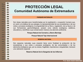 PROTECCIÓN LEGAL Comunidad Autónoma de Extremadura PARQUES NATURALES Son áreas naturales poco transformadas por la explotación u ocupación humana que, en razón   a la belleza de sus paisajes, la representatividad de sus ecosistemas o de sus ciclos y procesos   ecológicos, la singularidad de su flora y vegetación, de su fauna o de sus formaciones   geomorfológicas, poseen unos valores ecológicos, estéticos, educativos y científicos cuya   conservación merece una atención preferente. Parque Natural de Cornalvo y Sierra Bermeja Parque Natural Tajo Internacional RESERVA NATURAL Son espacios naturales cuya creación tiene como finalidad la protección de los ecosistemas o sus ciclos y procesos ecológicos, de las comunidades o de los elementos biológicos que, por su rareza, fragilidad, importancia o singularidad, merecen una valoración especial. Reserva Natural de la Garganta de los Infiernos Prof. ISAAC BUZO SÁNCHEZ 