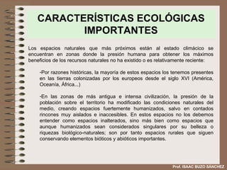 CARACTERÍSTICAS ECOLÓGICAS IMPORTANTES Los espacios naturales que más próximos están al estado climácico se encuentran en zonas donde la presión humana para obtener los máximos beneficios de los recursos naturales no ha existido o es relativamente reciente: Por razones históricas, la mayoría de estos espacios los tenemos presentes en las tierras colonizadas por los europeos desde el siglo XVI   (América, Oceanía, África...) En las zonas de más antigua e intensa civilización, la presión de la población sobre el territorio ha modificado las condiciones naturales del medio, creando espacios fuertemente humanizados, salvo en contados rincones muy aislados e inaccesibles. En estos espacios no los debemos entender como espacios inalterados, sino más bien como espacios que aunque humanizados sean considerados singulares por su belleza o riquezas biológico-naturales; son por tanto espacios rurales que siguen conservando elementos bióticos y abióticos importantes. Prof. ISAAC BUZO SÁNCHEZ 