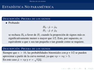 PRUEBA DE LOS SIGNOS
ESTAD´ISTICA NO PARAM ´ETRICA
DESCRIPCI ´ON: PRUEBA DE LOS SIGNOS
Probando
H0 : ˜µ = ˜µ0
H1 : ˜µ = ˜µ0
se rechaza H0 a favor de H1 cuando la proporci´on de signos m´as es
signiﬁcativamente menor o mayor que 1/2. Esto, por supuesto, es
equivalente a que x sea tan peque˜na o tan grande como se requiere.
DESCRIPCI ´ON: PRUEBA DE LOS SIGNOS
Siempre que n > 10, las probabilidades binomiales con p = 1/2 se pueden
aproximar a partir de la curva normal, ya que np = nq > 5.
En este caso ˜µ = np y σ =
√
npq.
 