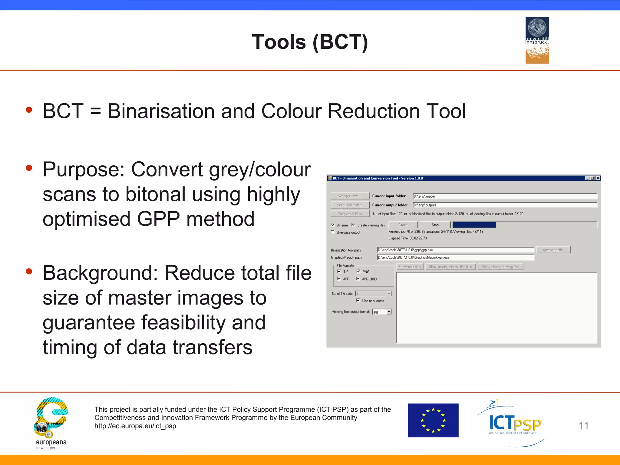 Tools (BCT) 
• BCT = Binarisation and Colour Reduction Tool 
• Purpose: Convert grey/colour 
scans to bitonal using highly 
optimised GPP method 
• Background: Reduce total file 
size of master images to 
guarantee feasibility and 
timing of data transfers 
This project is partially funded under the ICT Policy Support Programme (ICT PSP) as part of the 
Competitiveness and Innovation Framework Programme by the European Community 
http://ec.europa.eu/ict_psp 
11 
 