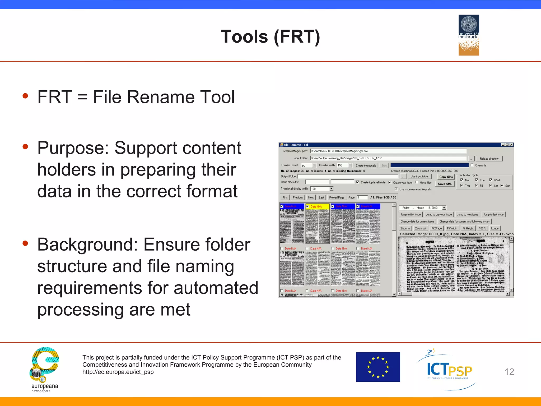 Tools (FRT) 
• FRT = File Rename Tool 
• Purpose: Support content 
holders in preparing their 
data in the correct format 
• Background: Ensure folder 
structure and file naming 
requirements for automated 
processing are met 
This project is partially funded under the ICT Policy Support Programme (ICT PSP) as part of the 
Competitiveness and Innovation Framework Programme by the European Community 
http://ec.europa.eu/ict_psp 
12 
 