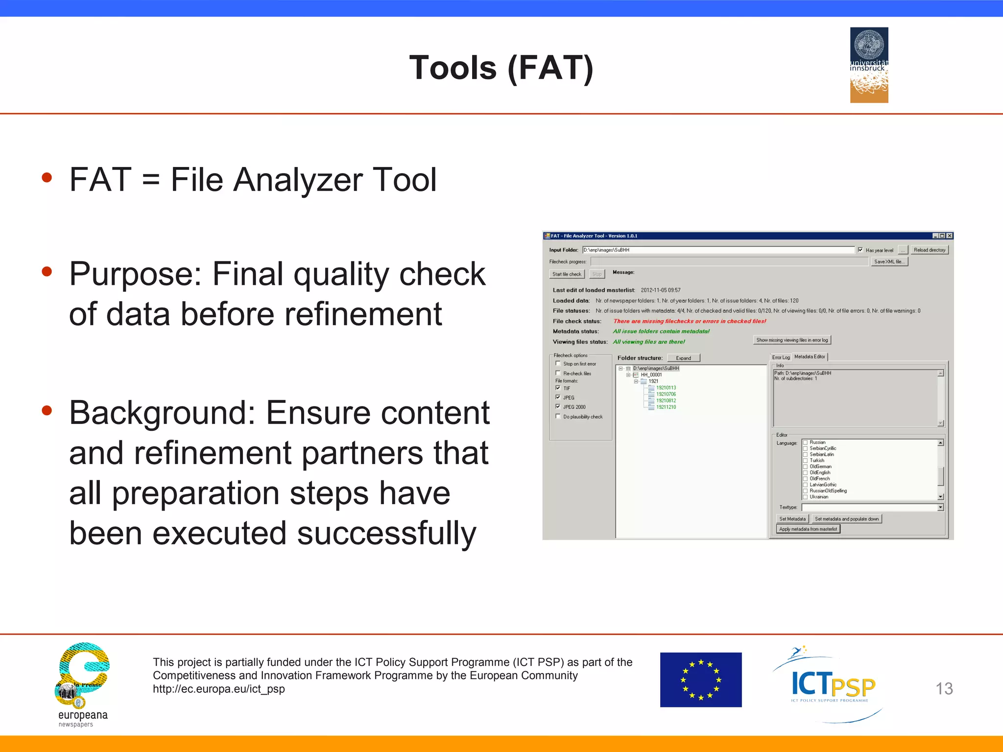 Tools (FAT) 
• FAT = File Analyzer Tool 
• Purpose: Final quality check 
of data before refinement 
• Background: Ensure content 
and refinement partners that 
all preparation steps have 
been executed successfully 
This project is partially funded under the ICT Policy Support Programme (ICT PSP) as part of the 
Competitiveness and Innovation Framework Programme by the European Community 
http://ec.europa.eu/ict_psp 
13 
 