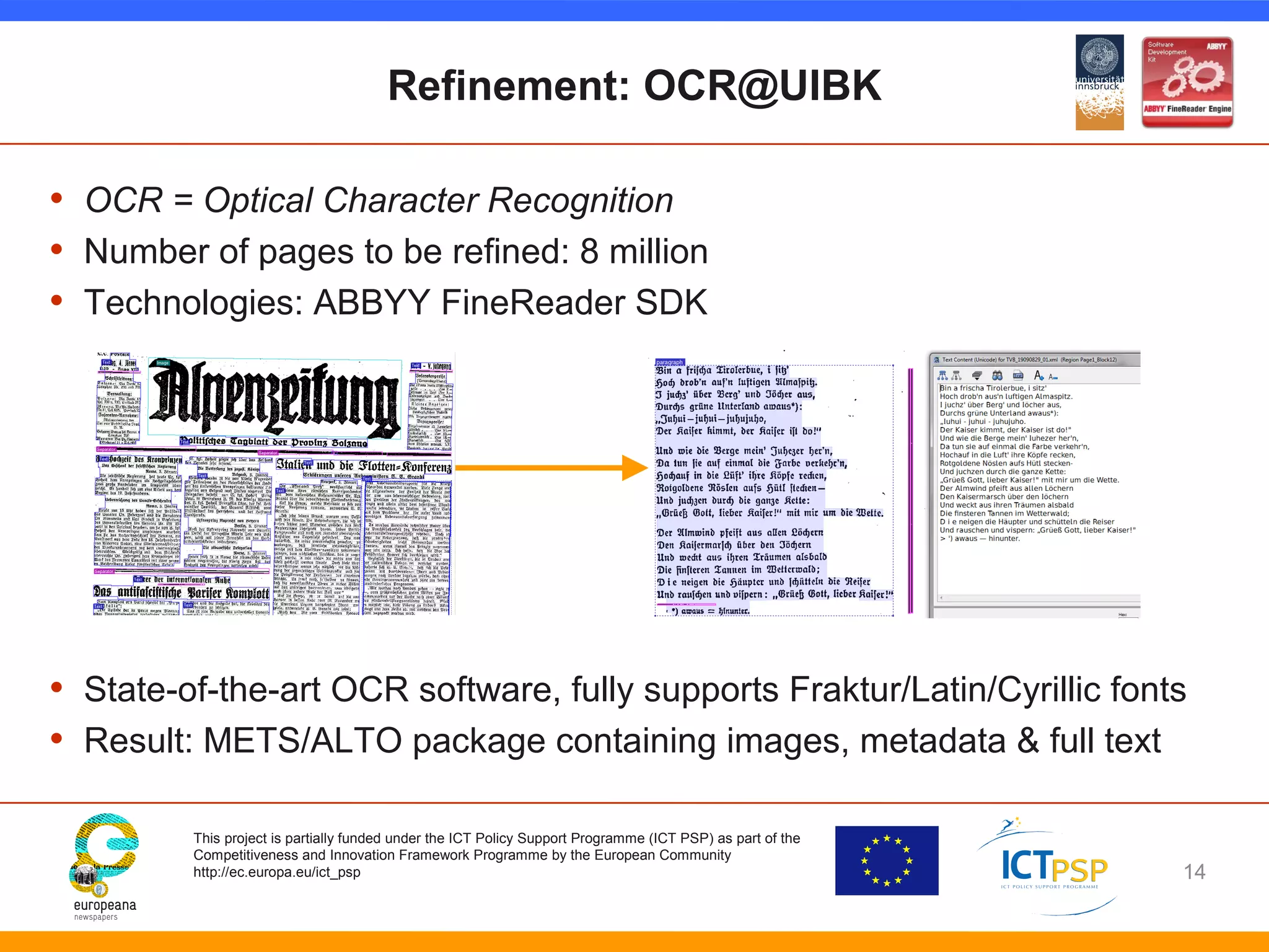 Refinement: OCR@UIBK 
• OCR = Optical Character Recognition 
• Number of pages to be refined: 8 million 
• Technologies: ABBYY FineReader SDK 
• State-of-the-art OCR software, fully supports Fraktur/Latin/Cyrillic fonts 
• Result: METS/ALTO package containing images, metadata & full text 
This project is partially funded under the ICT Policy Support Programme (ICT PSP) as part of the 
Competitiveness and Innovation Framework Programme by the European Community 
http://ec.europa.eu/ict_psp 
14 
 