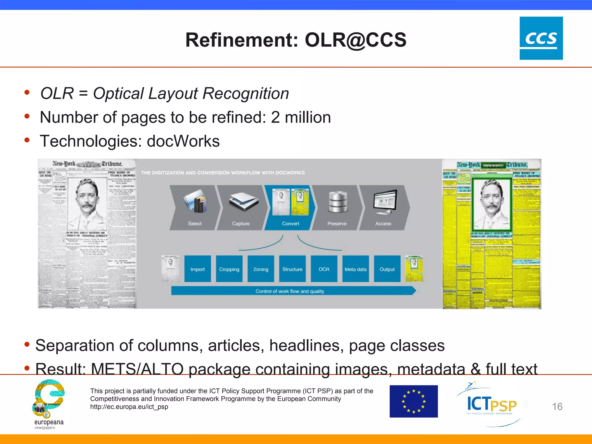 Refinement: OLR@CCS 
• OLR = Optical Layout Recognition 
• Number of pages to be refined: 2 million 
• Technologies: docWorks 
• Separation of columns, articles, headlines, page classes 
• Result: METS/ALTO package containing images, metadata & full text 
This project is partially funded under the ICT Policy Support Programme (ICT PSP) as part of the 
Competitiveness and Innovation Framework Programme by the European Community 
http://ec.europa.eu/ict_psp 
16 
 