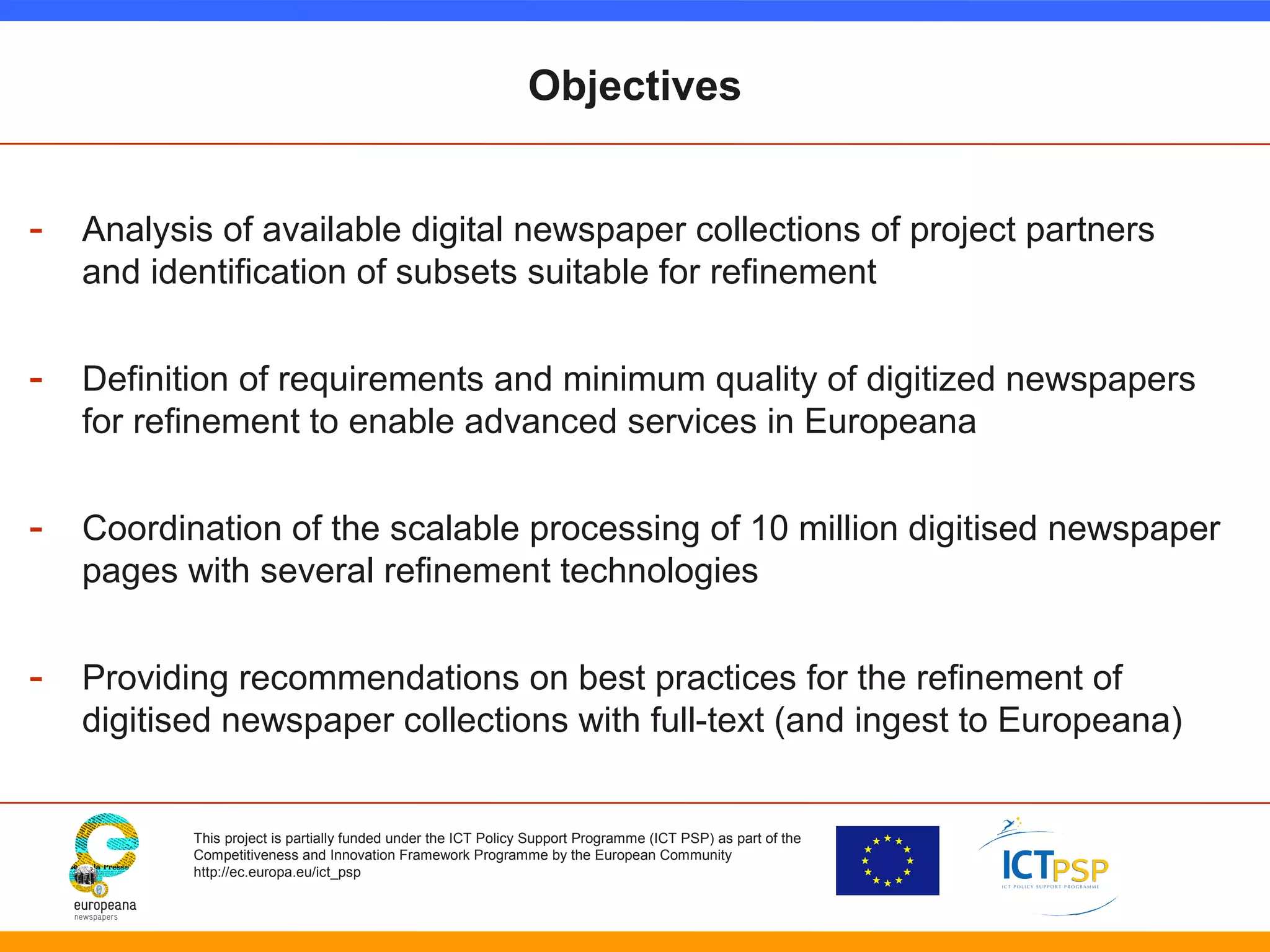 Objectives 
- Analysis of available digital newspaper collections of project partners 
and identification of subsets suitable for refinement 
- Definition of requirements and minimum quality of digitized newspapers 
for refinement to enable advanced services in Europeana 
- Coordination of the scalable processing of 10 million digitised newspaper 
pages with several refinement technologies 
- Providing recommendations on best practices for the refinement of 
digitised newspaper collections with full-text (and ingest to Europeana) 
This project is partially funded under the ICT Policy Support Programme (ICT PSP) as part of the 
Competitiveness and Innovation Framework Programme by the European Community 
http://ec.europa.eu/ict_psp 
 