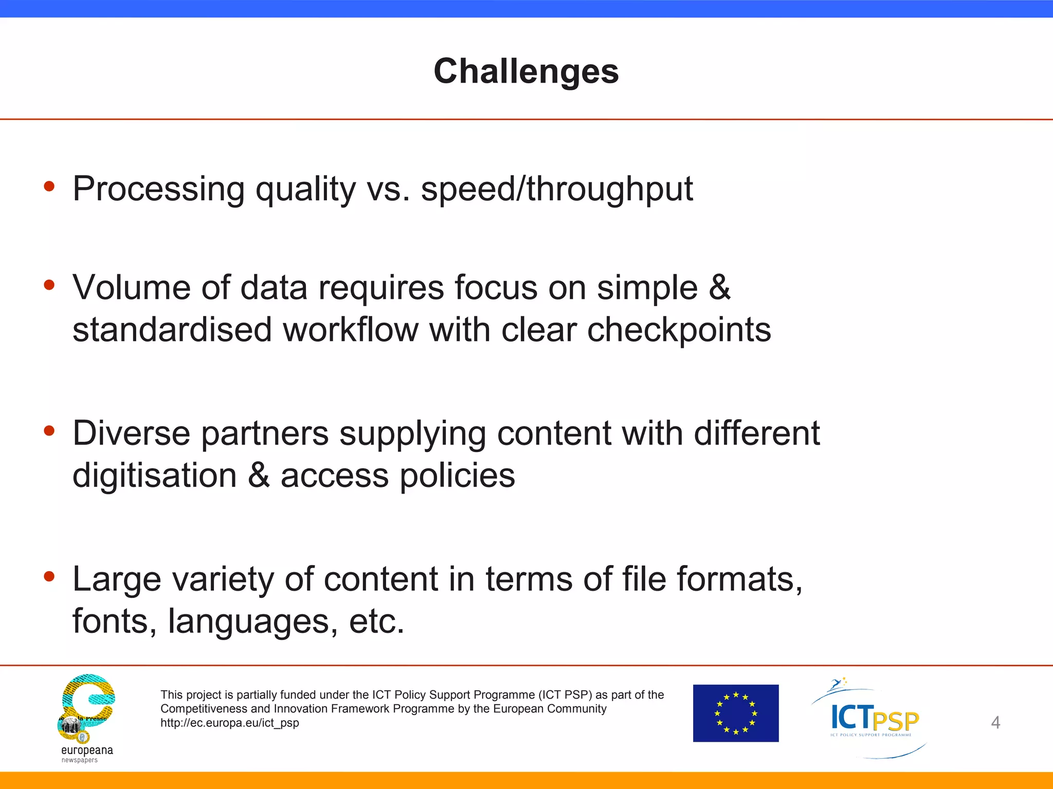 Challenges 
• Processing quality vs. speed/throughput 
• Volume of data requires focus on simple & 
standardised workflow with clear checkpoints 
• Diverse partners supplying content with different 
digitisation & access policies 
• Large variety of content in terms of file formats, 
fonts, languages, etc. 
This project is partially funded under the ICT Policy Support Programme (ICT PSP) as part of the 
Competitiveness and Innovation Framework Programme by the European Community 
http://ec.europa.eu/ict_psp 
4 
 
