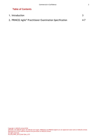 Commercial in Confidence 2
Copyright © AXELOS Limited 2018.
AXELOS®, the AXELOS logo®, the AXELOS swirl logo®, PRINCE2® and PRINCE2 Agile® are all registered trade marks of AXELOS Limited.
Reproduction of this material requires the permission of AXELOS Limited.
All rights reserved.
EN_P2A_PRAC_2015_Exam Spec_v5.0
Table of Contents
1. Introduction 3
2. PRINCE2 Agile®
Practitioner Examination Specification 4-7
 