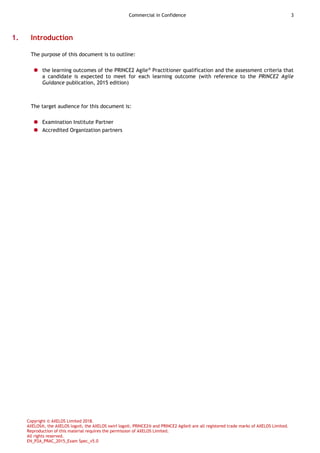 Commercial in Confidence 3
Copyright © AXELOS Limited 2018.
AXELOS®, the AXELOS logo®, the AXELOS swirl logo®, PRINCE2® and PRINCE2 Agile® are all registered trade marks of AXELOS Limited.
Reproduction of this material requires the permission of AXELOS Limited.
All rights reserved.
EN_P2A_PRAC_2015_Exam Spec_v5.0
1. Introduction
The purpose of this document is to outline:
 the learning outcomes of the PRINCE2 Agile®
Practitioner qualification and the assessment criteria that
a candidate is expected to meet for each learning outcome (with reference to the PRINCE2 Agile
Guidance publication, 2015 edition)
The target audience for this document is:
 Examination Institute Partner
 Accredited Organization partners
 