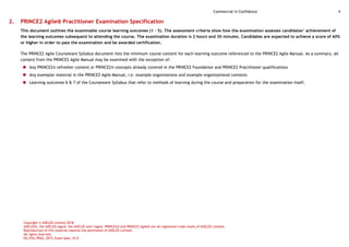 Commercial in Confidence 4
Copyright © AXELOS Limited 2018.
AXELOS®, the AXELOS logo®, the AXELOS swirl logo®, PRINCE2® and PRINCE2 Agile® are all registered trade marks of AXELOS Limited.
Reproduction of this material requires the permission of AXELOS Limited.
All rights reserved.
EN_P2A_PRAC_2015_Exam Spec_v5.0
2. PRINCE2 Agile® Practitioner Examination Specification
This document outlines the examinable course learning outcomes (1 - 5). The assessment criteria show how the examination assesses candidates’ achievement of
the learning outcomes subsequent to attending the course. The examination duration is 2 hours and 30 minutes. Candidates are expected to achieve a score of 60%
or higher in order to pass the examination and be awarded certification.
The PRINCE2 Agile Courseware Syllabus document lists the minimum course content for each learning outcome referenced to the PRINCE2 Agile Manual. As a summary, all
content from the PRINCE2 Agile Manual may be examined with the exception of:
 Any PRINCE2® refresher content or PRINCE2® concepts already covered in the PRINCE2 Foundation and PRINCE2 Practitioner qualifications
 Any exemplar material in the PRINCE2 Agile Manual, i.e. example organizations and example organizational contexts
 Learning outcomes 6 & 7 of the Courseware Syllabus that refer to methods of learning during the course and preparation for the examination itself.
 