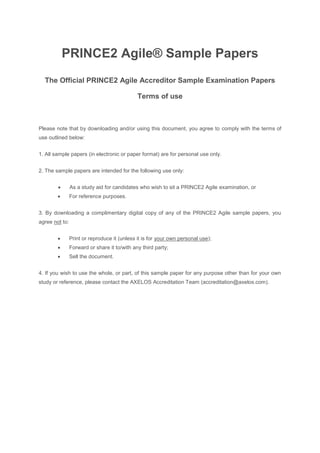 PRINCE2 Agile® Sample Papers
The Official PRINCE2 Agile Accreditor Sample Examination Papers
Terms of use
Please note that by downloading and/or using this document, you agree to comply with the terms of
use outlined below:
1. All sample papers (in electronic or paper format) are for personal use only.
2. The sample papers are intended for the following use only:
• As a study aid for candidates who wish to sit a PRINCE2 Agile examination, or
• For reference purposes.
3. By downloading a complimentary digital copy of any of the PRINCE2 Agile sample papers, you
agree not to:
• Print or reproduce it (unless it is for your own personal use);
• Forward or share it to/with any third party;
• Sell the document.
4. If you wish to use the whole, or part, of this sample paper for any purpose other than for your own
study or reference, please contact the AXELOS Accreditation Team (accreditation@axelos.com).
 