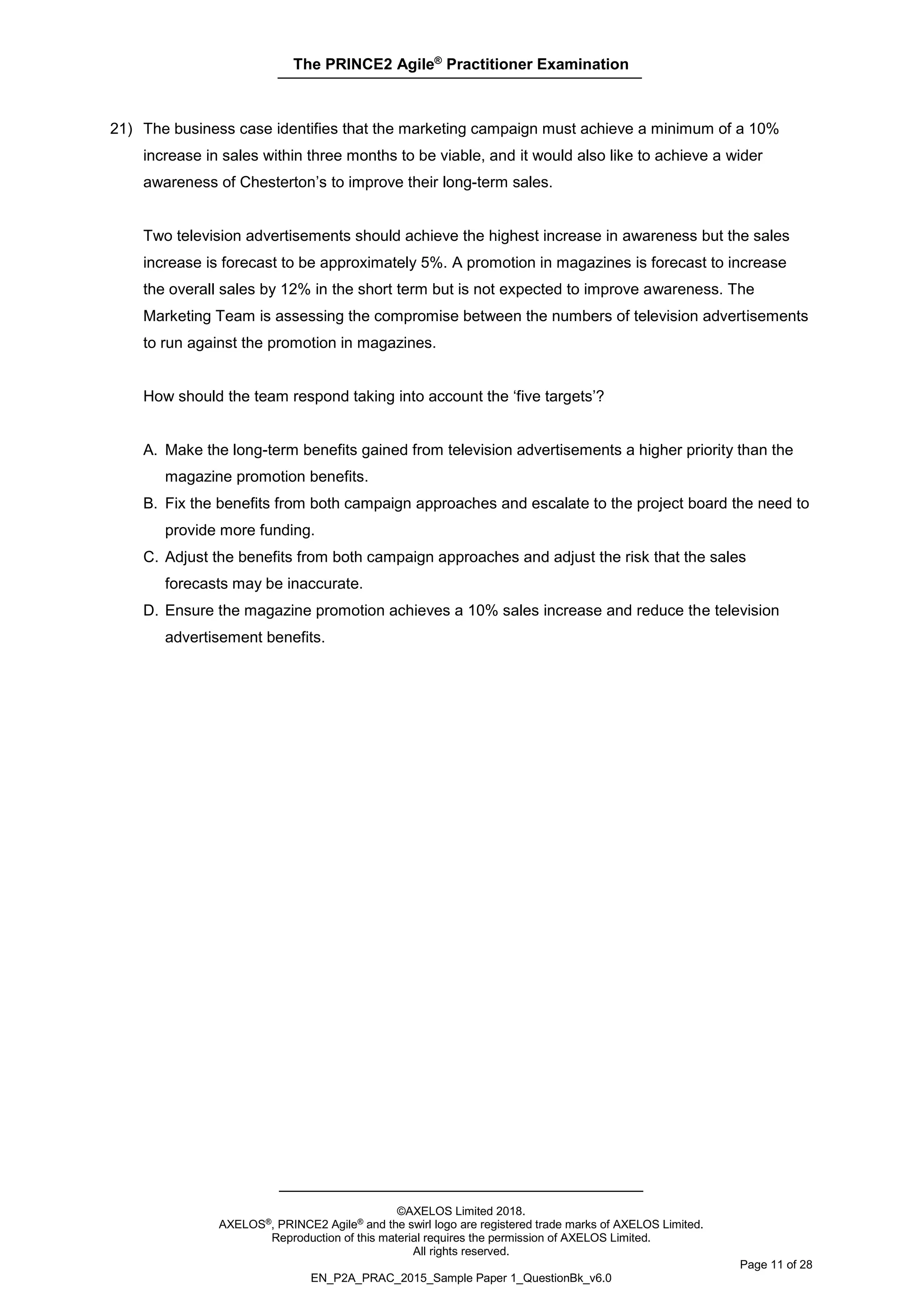The PRINCE2 Agile®
Practitioner Examination
©AXELOS Limited 2018.
AXELOS®, PRINCE2 Agile® and the swirl logo are registered trade marks of AXELOS Limited.
Reproduction of this material requires the permission of AXELOS Limited.
All rights reserved.
Page 11 of 28
EN_P2A_PRAC_2015_Sample Paper 1_QuestionBk_v6.0
21) The business case identifies that the marketing campaign must achieve a minimum of a 10%
increase in sales within three months to be viable, and it would also like to achieve a wider
awareness of Chesterton’s to improve their long-term sales.
Two television advertisements should achieve the highest increase in awareness but the sales
increase is forecast to be approximately 5%. A promotion in magazines is forecast to increase
the overall sales by 12% in the short term but is not expected to improve awareness. The
Marketing Team is assessing the compromise between the numbers of television advertisements
to run against the promotion in magazines.
How should the team respond taking into account the ‘five targets’?
A. Make the long-term benefits gained from television advertisements a higher priority than the
magazine promotion benefits.
B. Fix the benefits from both campaign approaches and escalate to the project board the need to
provide more funding.
C. Adjust the benefits from both campaign approaches and adjust the risk that the sales
forecasts may be inaccurate.
D. Ensure the magazine promotion achieves a 10% sales increase and reduce the television
advertisement benefits.
 