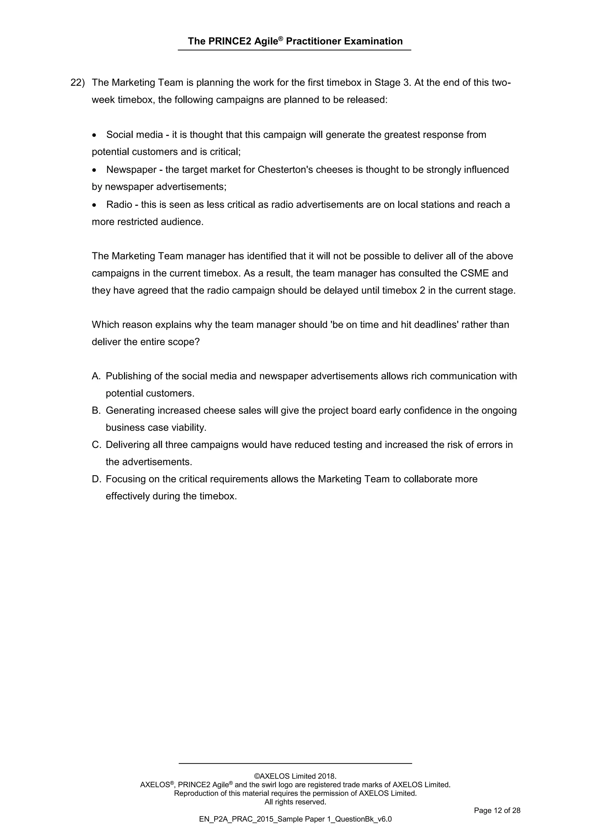 The PRINCE2 Agile®
Practitioner Examination
©AXELOS Limited 2018.
AXELOS®, PRINCE2 Agile® and the swirl logo are registered trade marks of AXELOS Limited.
Reproduction of this material requires the permission of AXELOS Limited.
All rights reserved.
Page 12 of 28
EN_P2A_PRAC_2015_Sample Paper 1_QuestionBk_v6.0
22) The Marketing Team is planning the work for the first timebox in Stage 3. At the end of this two-
week timebox, the following campaigns are planned to be released:
• Social media - it is thought that this campaign will generate the greatest response from
potential customers and is critical;
• Newspaper - the target market for Chesterton's cheeses is thought to be strongly influenced
by newspaper advertisements;
• Radio - this is seen as less critical as radio advertisements are on local stations and reach a
more restricted audience.
The Marketing Team manager has identified that it will not be possible to deliver all of the above
campaigns in the current timebox. As a result, the team manager has consulted the CSME and
they have agreed that the radio campaign should be delayed until timebox 2 in the current stage.
Which reason explains why the team manager should 'be on time and hit deadlines' rather than
deliver the entire scope?
A. Publishing of the social media and newspaper advertisements allows rich communication with
potential customers.
B. Generating increased cheese sales will give the project board early confidence in the ongoing
business case viability.
C. Delivering all three campaigns would have reduced testing and increased the risk of errors in
the advertisements.
D. Focusing on the critical requirements allows the Marketing Team to collaborate more
effectively during the timebox.
 