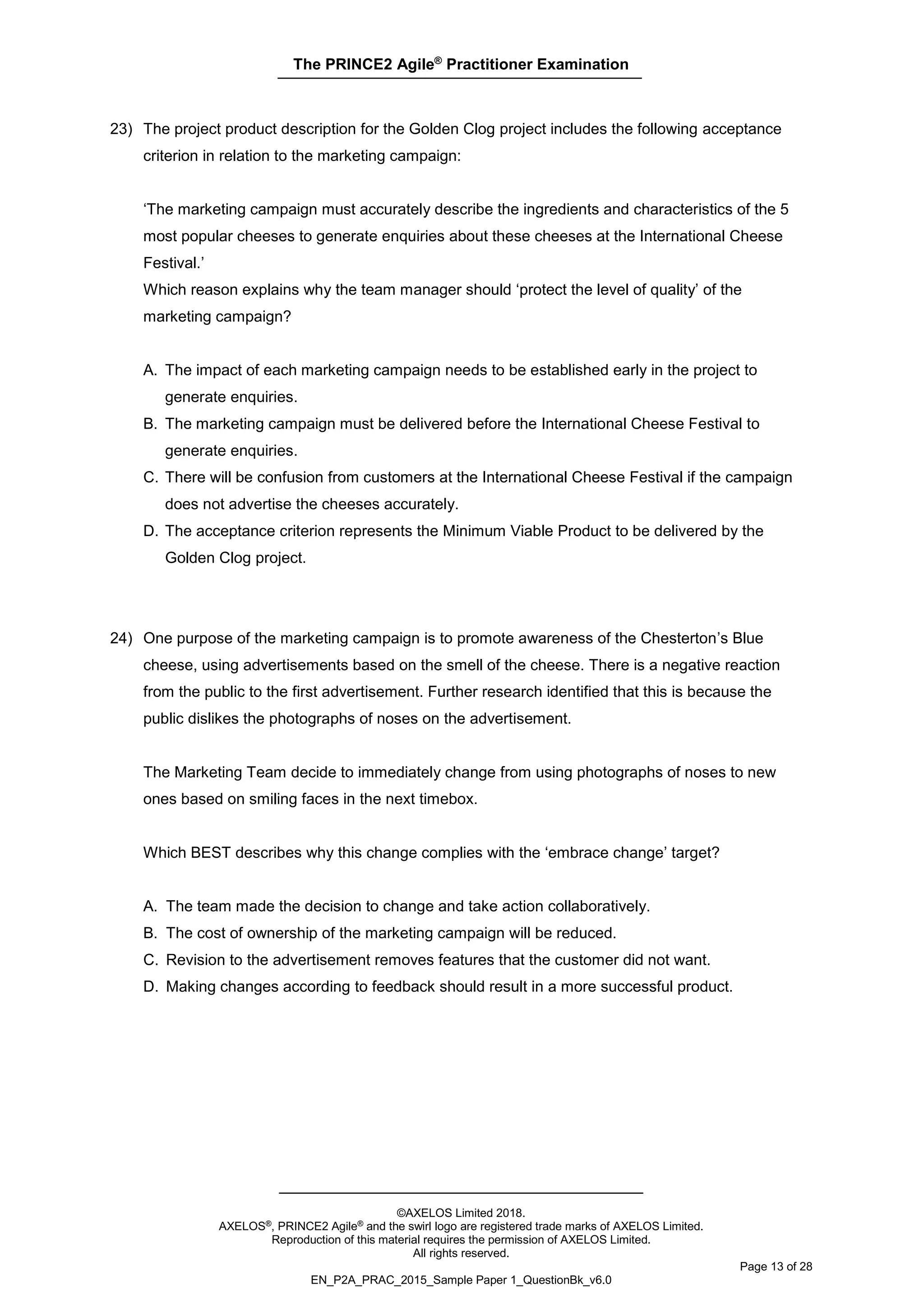 The PRINCE2 Agile®
Practitioner Examination
©AXELOS Limited 2018.
AXELOS®, PRINCE2 Agile® and the swirl logo are registered trade marks of AXELOS Limited.
Reproduction of this material requires the permission of AXELOS Limited.
All rights reserved.
Page 13 of 28
EN_P2A_PRAC_2015_Sample Paper 1_QuestionBk_v6.0
23) The project product description for the Golden Clog project includes the following acceptance
criterion in relation to the marketing campaign:
‘The marketing campaign must accurately describe the ingredients and characteristics of the 5
most popular cheeses to generate enquiries about these cheeses at the International Cheese
Festival.’
Which reason explains why the team manager should ‘protect the level of quality’ of the
marketing campaign?
A. The impact of each marketing campaign needs to be established early in the project to
generate enquiries.
B. The marketing campaign must be delivered before the International Cheese Festival to
generate enquiries.
C. There will be confusion from customers at the International Cheese Festival if the campaign
does not advertise the cheeses accurately.
D. The acceptance criterion represents the Minimum Viable Product to be delivered by the
Golden Clog project.
24) One purpose of the marketing campaign is to promote awareness of the Chesterton’s Blue
cheese, using advertisements based on the smell of the cheese. There is a negative reaction
from the public to the first advertisement. Further research identified that this is because the
public dislikes the photographs of noses on the advertisement.
The Marketing Team decide to immediately change from using photographs of noses to new
ones based on smiling faces in the next timebox.
Which BEST describes why this change complies with the ‘embrace change’ target?
A. The team made the decision to change and take action collaboratively.
B. The cost of ownership of the marketing campaign will be reduced.
C. Revision to the advertisement removes features that the customer did not want.
D. Making changes according to feedback should result in a more successful product.
 