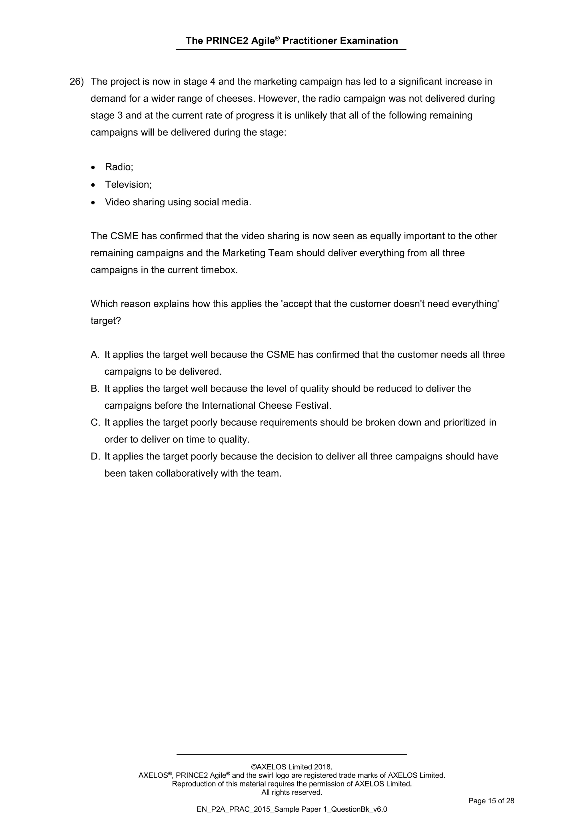 The PRINCE2 Agile®
Practitioner Examination
©AXELOS Limited 2018.
AXELOS®, PRINCE2 Agile® and the swirl logo are registered trade marks of AXELOS Limited.
Reproduction of this material requires the permission of AXELOS Limited.
All rights reserved.
Page 15 of 28
EN_P2A_PRAC_2015_Sample Paper 1_QuestionBk_v6.0
26) The project is now in stage 4 and the marketing campaign has led to a significant increase in
demand for a wider range of cheeses. However, the radio campaign was not delivered during
stage 3 and at the current rate of progress it is unlikely that all of the following remaining
campaigns will be delivered during the stage:
• Radio;
• Television;
• Video sharing using social media.
The CSME has confirmed that the video sharing is now seen as equally important to the other
remaining campaigns and the Marketing Team should deliver everything from all three
campaigns in the current timebox.
Which reason explains how this applies the 'accept that the customer doesn't need everything'
target?
A. It applies the target well because the CSME has confirmed that the customer needs all three
campaigns to be delivered.
B. It applies the target well because the level of quality should be reduced to deliver the
campaigns before the International Cheese Festival.
C. It applies the target poorly because requirements should be broken down and prioritized in
order to deliver on time to quality.
D. It applies the target poorly because the decision to deliver all three campaigns should have
been taken collaboratively with the team.
 