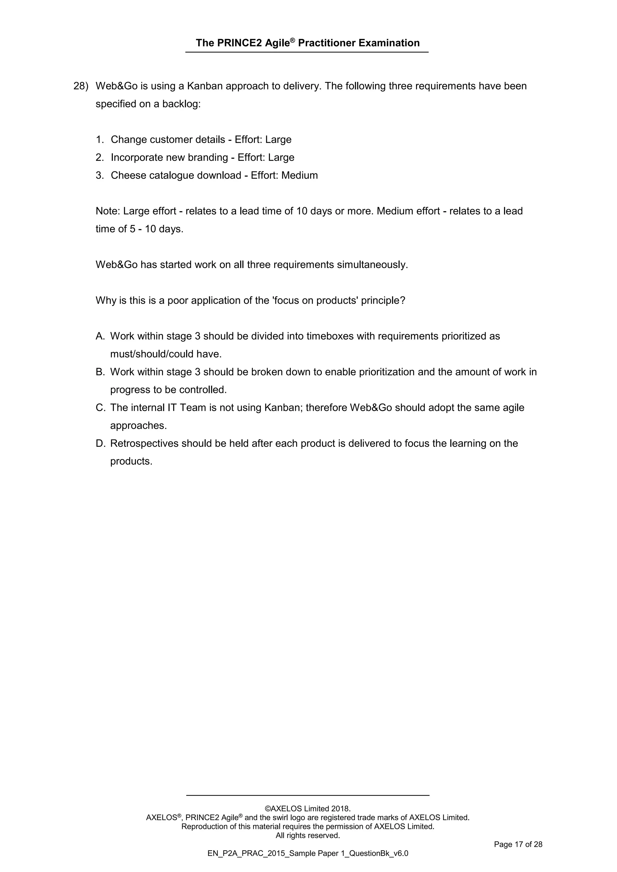 The PRINCE2 Agile®
Practitioner Examination
©AXELOS Limited 2018.
AXELOS®, PRINCE2 Agile® and the swirl logo are registered trade marks of AXELOS Limited.
Reproduction of this material requires the permission of AXELOS Limited.
All rights reserved.
Page 17 of 28
EN_P2A_PRAC_2015_Sample Paper 1_QuestionBk_v6.0
28) Web&Go is using a Kanban approach to delivery. The following three requirements have been
specified on a backlog:
1. Change customer details - Effort: Large
2. Incorporate new branding - Effort: Large
3. Cheese catalogue download - Effort: Medium
Note: Large effort - relates to a lead time of 10 days or more. Medium effort - relates to a lead
time of 5 - 10 days.
Web&Go has started work on all three requirements simultaneously.
Why is this is a poor application of the 'focus on products' principle?
A. Work within stage 3 should be divided into timeboxes with requirements prioritized as
must/should/could have.
B. Work within stage 3 should be broken down to enable prioritization and the amount of work in
progress to be controlled.
C. The internal IT Team is not using Kanban; therefore Web&Go should adopt the same agile
approaches.
D. Retrospectives should be held after each product is delivered to focus the learning on the
products.
 