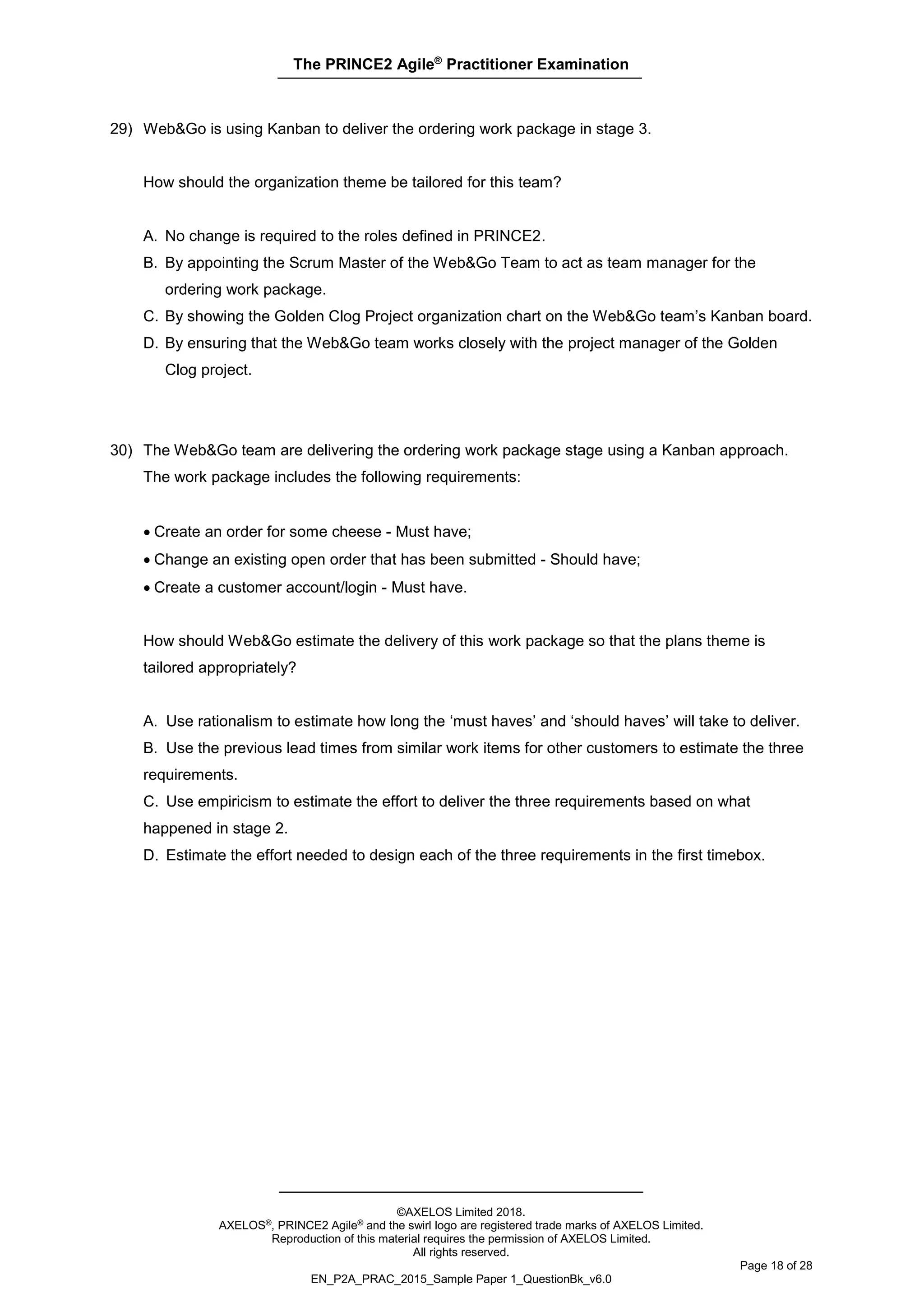 The PRINCE2 Agile®
Practitioner Examination
©AXELOS Limited 2018.
AXELOS®, PRINCE2 Agile® and the swirl logo are registered trade marks of AXELOS Limited.
Reproduction of this material requires the permission of AXELOS Limited.
All rights reserved.
Page 18 of 28
EN_P2A_PRAC_2015_Sample Paper 1_QuestionBk_v6.0
29) Web&Go is using Kanban to deliver the ordering work package in stage 3.
How should the organization theme be tailored for this team?
A. No change is required to the roles defined in PRINCE2.
B. By appointing the Scrum Master of the Web&Go Team to act as team manager for the
ordering work package.
C. By showing the Golden Clog Project organization chart on the Web&Go team’s Kanban board.
D. By ensuring that the Web&Go team works closely with the project manager of the Golden
Clog project.
30) The Web&Go team are delivering the ordering work package stage using a Kanban approach.
The work package includes the following requirements:
• Create an order for some cheese - Must have;
• Change an existing open order that has been submitted - Should have;
• Create a customer account/login - Must have.
How should Web&Go estimate the delivery of this work package so that the plans theme is
tailored appropriately?
A. Use rationalism to estimate how long the ‘must haves’ and ‘should haves’ will take to deliver.
B. Use the previous lead times from similar work items for other customers to estimate the three
requirements.
C. Use empiricism to estimate the effort to deliver the three requirements based on what
happened in stage 2.
D. Estimate the effort needed to design each of the three requirements in the first timebox.
 