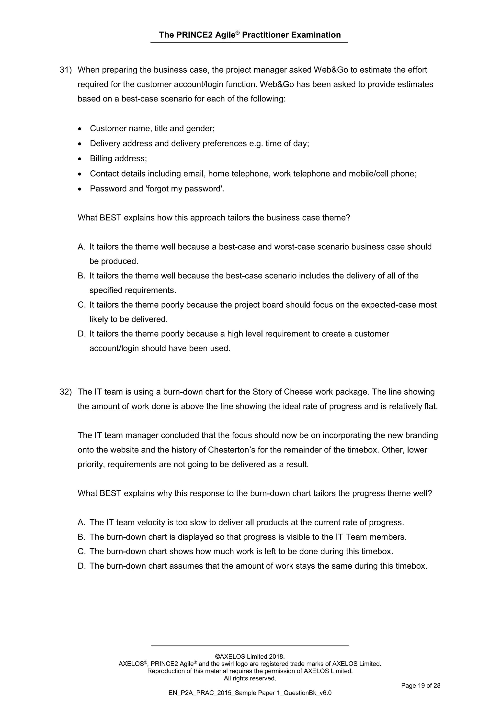 The PRINCE2 Agile®
Practitioner Examination
©AXELOS Limited 2018.
AXELOS®, PRINCE2 Agile® and the swirl logo are registered trade marks of AXELOS Limited.
Reproduction of this material requires the permission of AXELOS Limited.
All rights reserved.
Page 19 of 28
EN_P2A_PRAC_2015_Sample Paper 1_QuestionBk_v6.0
31) When preparing the business case, the project manager asked Web&Go to estimate the effort
required for the customer account/login function. Web&Go has been asked to provide estimates
based on a best-case scenario for each of the following:
• Customer name, title and gender;
• Delivery address and delivery preferences e.g. time of day;
• Billing address;
• Contact details including email, home telephone, work telephone and mobile/cell phone;
• Password and 'forgot my password'.
What BEST explains how this approach tailors the business case theme?
A. It tailors the theme well because a best-case and worst-case scenario business case should
be produced.
B. It tailors the theme well because the best-case scenario includes the delivery of all of the
specified requirements.
C. It tailors the theme poorly because the project board should focus on the expected-case most
likely to be delivered.
D. It tailors the theme poorly because a high level requirement to create a customer
account/login should have been used.
32) The IT team is using a burn-down chart for the Story of Cheese work package. The line showing
the amount of work done is above the line showing the ideal rate of progress and is relatively flat.
The IT team manager concluded that the focus should now be on incorporating the new branding
onto the website and the history of Chesterton’s for the remainder of the timebox. Other, lower
priority, requirements are not going to be delivered as a result.
What BEST explains why this response to the burn-down chart tailors the progress theme well?
A. The IT team velocity is too slow to deliver all products at the current rate of progress.
B. The burn-down chart is displayed so that progress is visible to the IT Team members.
C. The burn-down chart shows how much work is left to be done during this timebox.
D. The burn-down chart assumes that the amount of work stays the same during this timebox.
 