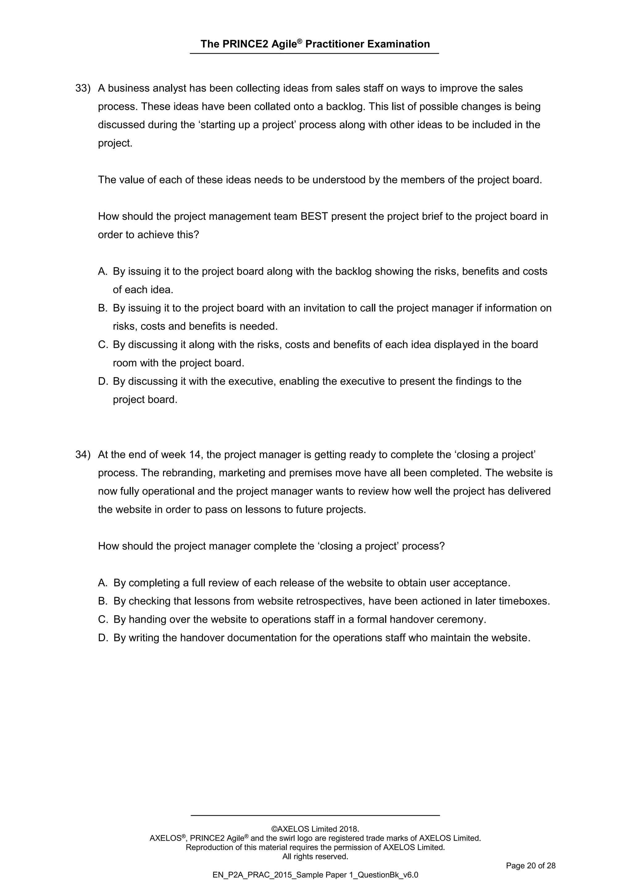 The PRINCE2 Agile®
Practitioner Examination
©AXELOS Limited 2018.
AXELOS®, PRINCE2 Agile® and the swirl logo are registered trade marks of AXELOS Limited.
Reproduction of this material requires the permission of AXELOS Limited.
All rights reserved.
Page 20 of 28
EN_P2A_PRAC_2015_Sample Paper 1_QuestionBk_v6.0
33) A business analyst has been collecting ideas from sales staff on ways to improve the sales
process. These ideas have been collated onto a backlog. This list of possible changes is being
discussed during the ‘starting up a project’ process along with other ideas to be included in the
project.
The value of each of these ideas needs to be understood by the members of the project board.
How should the project management team BEST present the project brief to the project board in
order to achieve this?
A. By issuing it to the project board along with the backlog showing the risks, benefits and costs
of each idea.
B. By issuing it to the project board with an invitation to call the project manager if information on
risks, costs and benefits is needed.
C. By discussing it along with the risks, costs and benefits of each idea displayed in the board
room with the project board.
D. By discussing it with the executive, enabling the executive to present the findings to the
project board.
34) At the end of week 14, the project manager is getting ready to complete the ‘closing a project’
process. The rebranding, marketing and premises move have all been completed. The website is
now fully operational and the project manager wants to review how well the project has delivered
the website in order to pass on lessons to future projects.
How should the project manager complete the ‘closing a project’ process?
A. By completing a full review of each release of the website to obtain user acceptance.
B. By checking that lessons from website retrospectives, have been actioned in later timeboxes.
C. By handing over the website to operations staff in a formal handover ceremony.
D. By writing the handover documentation for the operations staff who maintain the website.
 