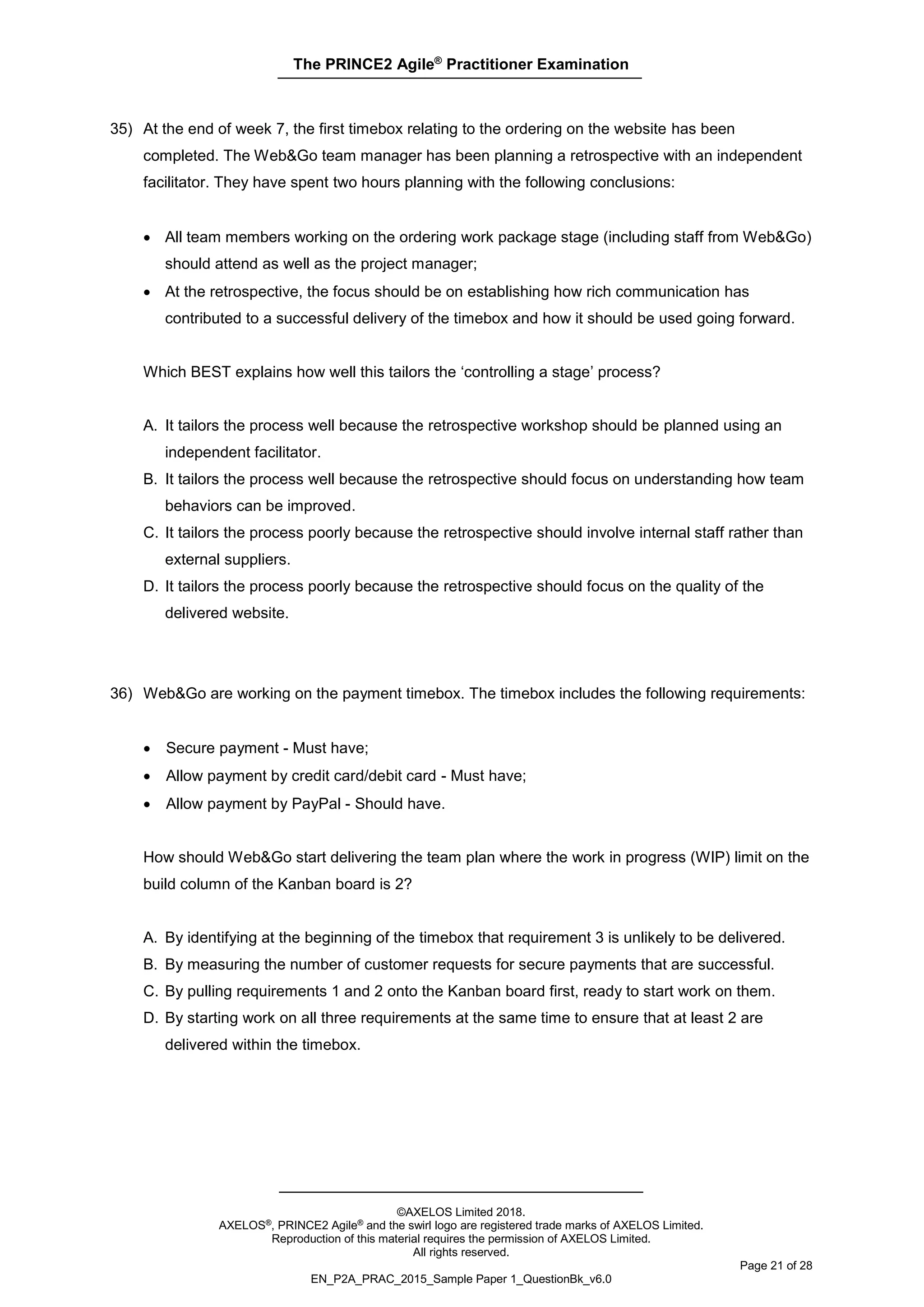 The PRINCE2 Agile®
Practitioner Examination
©AXELOS Limited 2018.
AXELOS®, PRINCE2 Agile® and the swirl logo are registered trade marks of AXELOS Limited.
Reproduction of this material requires the permission of AXELOS Limited.
All rights reserved.
Page 21 of 28
EN_P2A_PRAC_2015_Sample Paper 1_QuestionBk_v6.0
35) At the end of week 7, the first timebox relating to the ordering on the website has been
completed. The Web&Go team manager has been planning a retrospective with an independent
facilitator. They have spent two hours planning with the following conclusions:
• All team members working on the ordering work package stage (including staff from Web&Go)
should attend as well as the project manager;
• At the retrospective, the focus should be on establishing how rich communication has
contributed to a successful delivery of the timebox and how it should be used going forward.
Which BEST explains how well this tailors the ‘controlling a stage’ process?
A. It tailors the process well because the retrospective workshop should be planned using an
independent facilitator.
B. It tailors the process well because the retrospective should focus on understanding how team
behaviors can be improved.
C. It tailors the process poorly because the retrospective should involve internal staff rather than
external suppliers.
D. It tailors the process poorly because the retrospective should focus on the quality of the
delivered website.
36) Web&Go are working on the payment timebox. The timebox includes the following requirements:
• Secure payment - Must have;
• Allow payment by credit card/debit card - Must have;
• Allow payment by PayPal - Should have.
How should Web&Go start delivering the team plan where the work in progress (WIP) limit on the
build column of the Kanban board is 2?
A. By identifying at the beginning of the timebox that requirement 3 is unlikely to be delivered.
B. By measuring the number of customer requests for secure payments that are successful.
C. By pulling requirements 1 and 2 onto the Kanban board first, ready to start work on them.
D. By starting work on all three requirements at the same time to ensure that at least 2 are
delivered within the timebox.
 