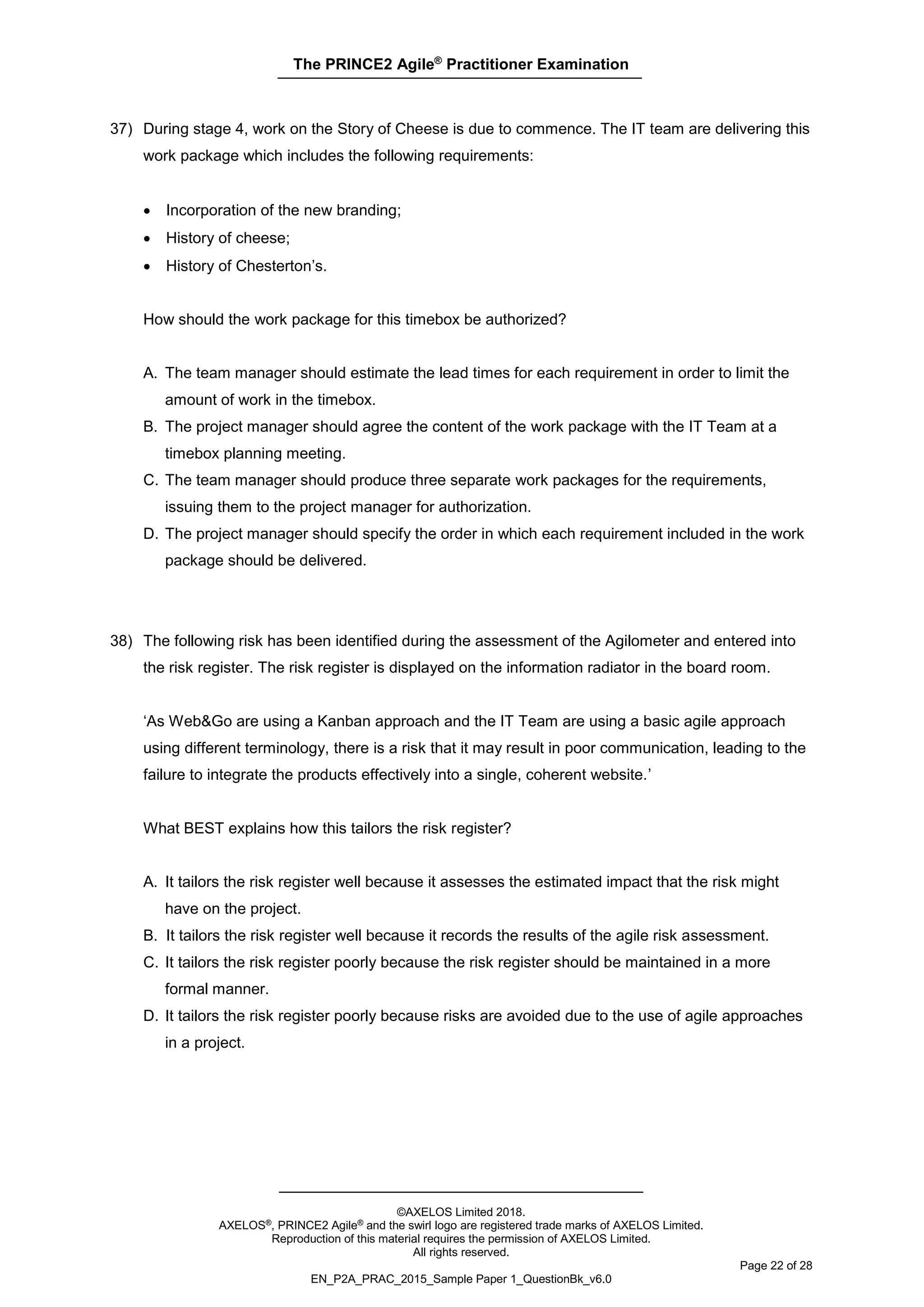 The PRINCE2 Agile®
Practitioner Examination
©AXELOS Limited 2018.
AXELOS®, PRINCE2 Agile® and the swirl logo are registered trade marks of AXELOS Limited.
Reproduction of this material requires the permission of AXELOS Limited.
All rights reserved.
Page 22 of 28
EN_P2A_PRAC_2015_Sample Paper 1_QuestionBk_v6.0
37) During stage 4, work on the Story of Cheese is due to commence. The IT team are delivering this
work package which includes the following requirements:
• Incorporation of the new branding;
• History of cheese;
• History of Chesterton’s.
How should the work package for this timebox be authorized?
A. The team manager should estimate the lead times for each requirement in order to limit the
amount of work in the timebox.
B. The project manager should agree the content of the work package with the IT Team at a
timebox planning meeting.
C. The team manager should produce three separate work packages for the requirements,
issuing them to the project manager for authorization.
D. The project manager should specify the order in which each requirement included in the work
package should be delivered.
38) The following risk has been identified during the assessment of the Agilometer and entered into
the risk register. The risk register is displayed on the information radiator in the board room.
‘As Web&Go are using a Kanban approach and the IT Team are using a basic agile approach
using different terminology, there is a risk that it may result in poor communication, leading to the
failure to integrate the products effectively into a single, coherent website.’
What BEST explains how this tailors the risk register?
A. It tailors the risk register well because it assesses the estimated impact that the risk might
have on the project.
B. It tailors the risk register well because it records the results of the agile risk assessment.
C. It tailors the risk register poorly because the risk register should be maintained in a more
formal manner.
D. It tailors the risk register poorly because risks are avoided due to the use of agile approaches
in a project.
 