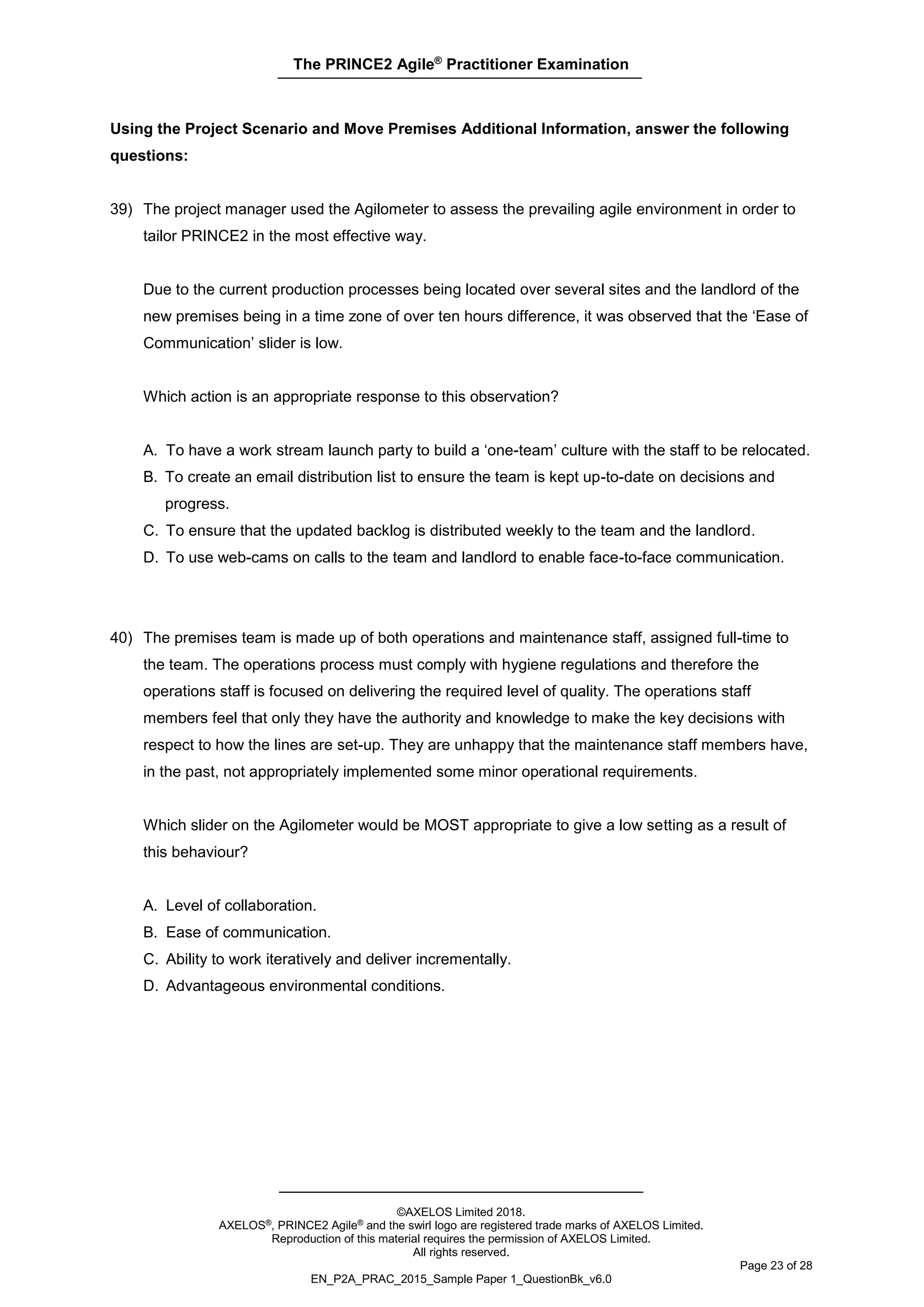 The PRINCE2 Agile®
Practitioner Examination
©AXELOS Limited 2018.
AXELOS®, PRINCE2 Agile® and the swirl logo are registered trade marks of AXELOS Limited.
Reproduction of this material requires the permission of AXELOS Limited.
All rights reserved.
Page 23 of 28
EN_P2A_PRAC_2015_Sample Paper 1_QuestionBk_v6.0
Using the Project Scenario and Move Premises Additional Information, answer the following
questions:
39) The project manager used the Agilometer to assess the prevailing agile environment in order to
tailor PRINCE2 in the most effective way.
Due to the current production processes being located over several sites and the landlord of the
new premises being in a time zone of over ten hours difference, it was observed that the ‘Ease of
Communication’ slider is low.
Which action is an appropriate response to this observation?
A. To have a work stream launch party to build a ‘one-team’ culture with the staff to be relocated.
B. To create an email distribution list to ensure the team is kept up-to-date on decisions and
progress.
C. To ensure that the updated backlog is distributed weekly to the team and the landlord.
D. To use web-cams on calls to the team and landlord to enable face-to-face communication.
40) The premises team is made up of both operations and maintenance staff, assigned full-time to
the team. The operations process must comply with hygiene regulations and therefore the
operations staff is focused on delivering the required level of quality. The operations staff
members feel that only they have the authority and knowledge to make the key decisions with
respect to how the lines are set-up. They are unhappy that the maintenance staff members have,
in the past, not appropriately implemented some minor operational requirements.
Which slider on the Agilometer would be MOST appropriate to give a low setting as a result of
this behaviour?
A. Level of collaboration.
B. Ease of communication.
C. Ability to work iteratively and deliver incrementally.
D. Advantageous environmental conditions.
 