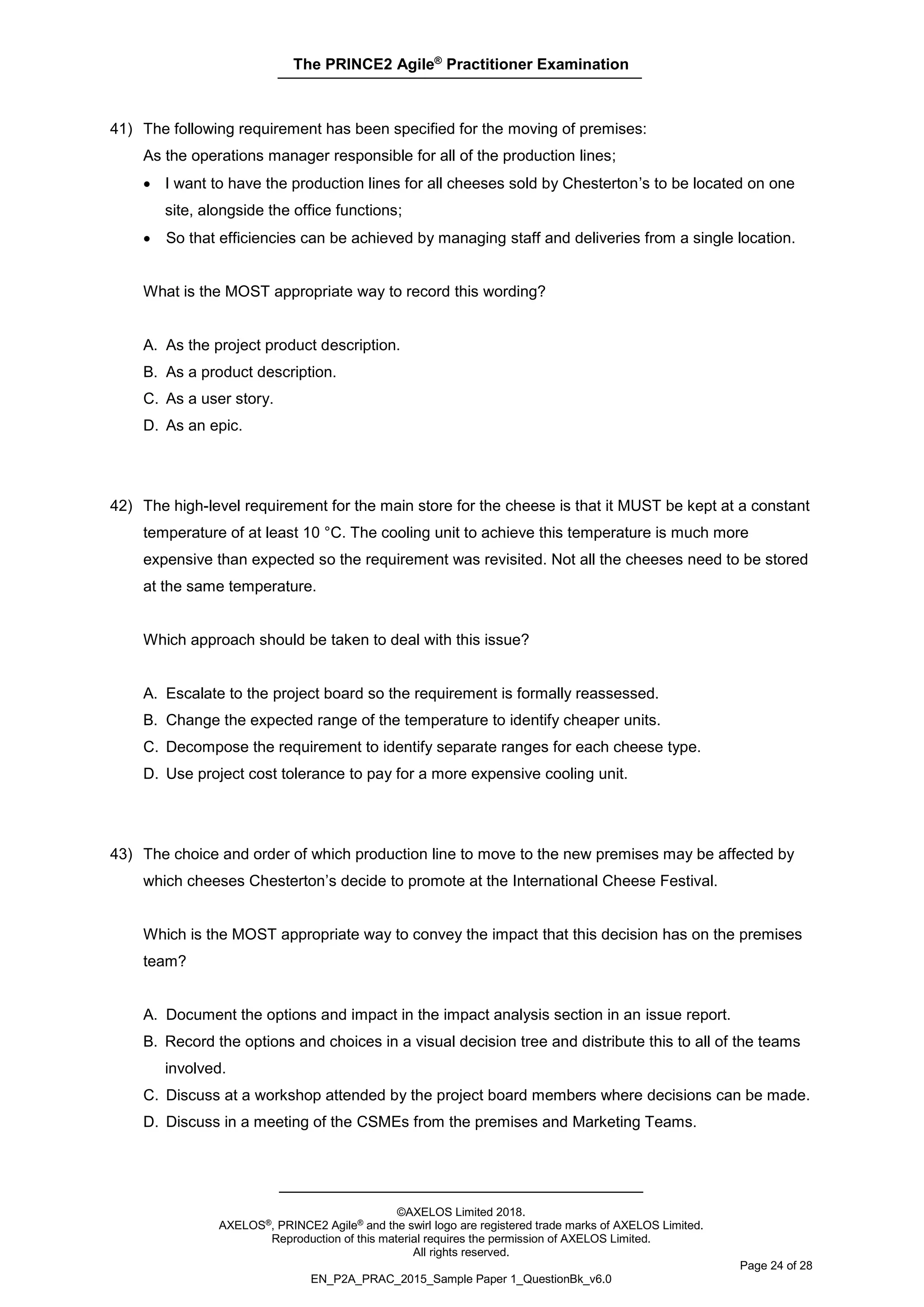 The PRINCE2 Agile®
Practitioner Examination
©AXELOS Limited 2018.
AXELOS®, PRINCE2 Agile® and the swirl logo are registered trade marks of AXELOS Limited.
Reproduction of this material requires the permission of AXELOS Limited.
All rights reserved.
Page 24 of 28
EN_P2A_PRAC_2015_Sample Paper 1_QuestionBk_v6.0
41) The following requirement has been specified for the moving of premises:
As the operations manager responsible for all of the production lines;
• I want to have the production lines for all cheeses sold by Chesterton’s to be located on one
site, alongside the office functions;
• So that efficiencies can be achieved by managing staff and deliveries from a single location.
What is the MOST appropriate way to record this wording?
A. As the project product description.
B. As a product description.
C. As a user story.
D. As an epic.
42) The high-level requirement for the main store for the cheese is that it MUST be kept at a constant
temperature of at least 10 °C. The cooling unit to achieve this temperature is much more
expensive than expected so the requirement was revisited. Not all the cheeses need to be stored
at the same temperature.
Which approach should be taken to deal with this issue?
A. Escalate to the project board so the requirement is formally reassessed.
B. Change the expected range of the temperature to identify cheaper units.
C. Decompose the requirement to identify separate ranges for each cheese type.
D. Use project cost tolerance to pay for a more expensive cooling unit.
43) The choice and order of which production line to move to the new premises may be affected by
which cheeses Chesterton’s decide to promote at the International Cheese Festival.
Which is the MOST appropriate way to convey the impact that this decision has on the premises
team?
A. Document the options and impact in the impact analysis section in an issue report.
B. Record the options and choices in a visual decision tree and distribute this to all of the teams
involved.
C. Discuss at a workshop attended by the project board members where decisions can be made.
D. Discuss in a meeting of the CSMEs from the premises and Marketing Teams.
 