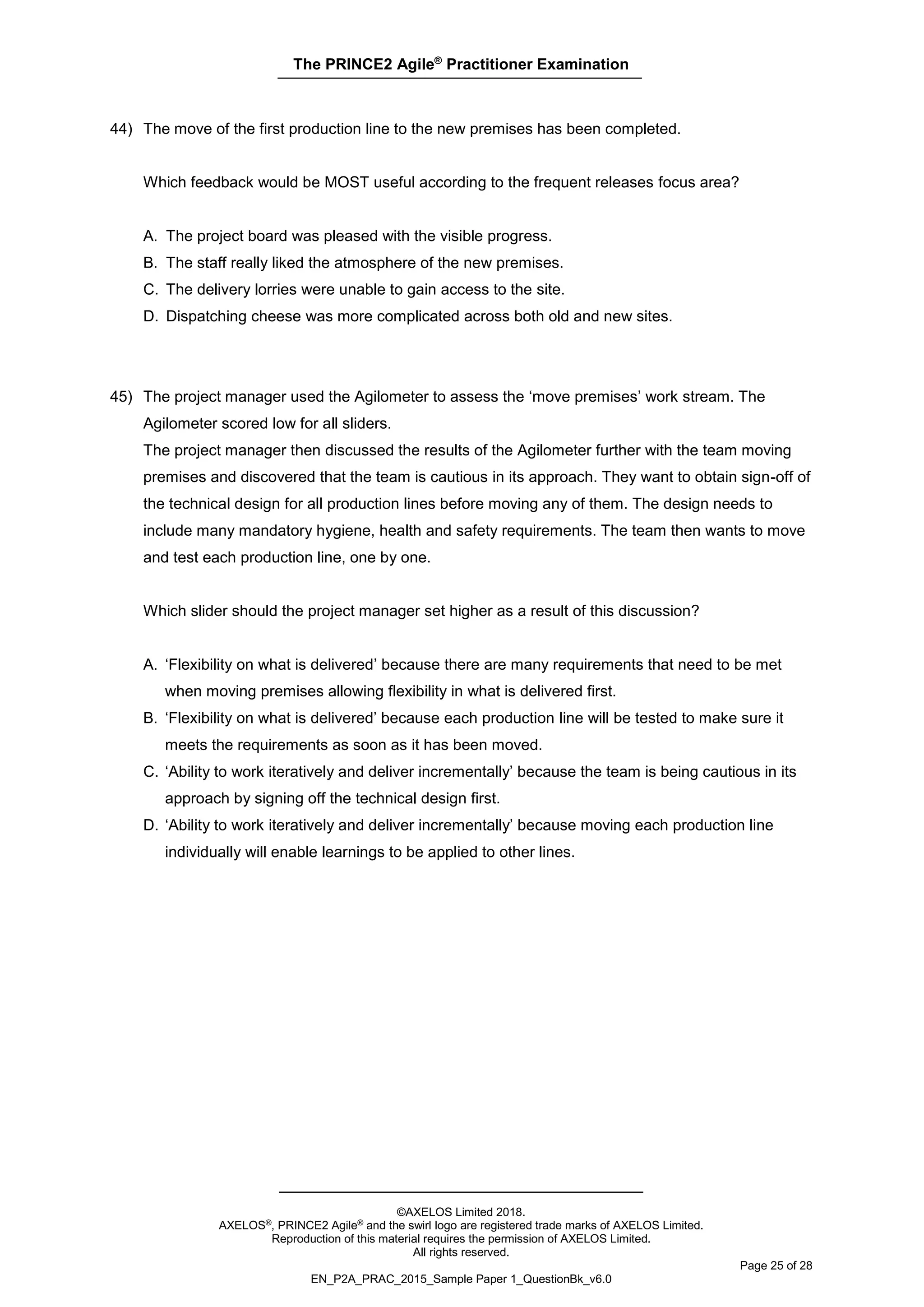 The PRINCE2 Agile®
Practitioner Examination
©AXELOS Limited 2018.
AXELOS®, PRINCE2 Agile® and the swirl logo are registered trade marks of AXELOS Limited.
Reproduction of this material requires the permission of AXELOS Limited.
All rights reserved.
Page 25 of 28
EN_P2A_PRAC_2015_Sample Paper 1_QuestionBk_v6.0
44) The move of the first production line to the new premises has been completed.
Which feedback would be MOST useful according to the frequent releases focus area?
A. The project board was pleased with the visible progress.
B. The staff really liked the atmosphere of the new premises.
C. The delivery lorries were unable to gain access to the site.
D. Dispatching cheese was more complicated across both old and new sites.
45) The project manager used the Agilometer to assess the ‘move premises’ work stream. The
Agilometer scored low for all sliders.
The project manager then discussed the results of the Agilometer further with the team moving
premises and discovered that the team is cautious in its approach. They want to obtain sign-off of
the technical design for all production lines before moving any of them. The design needs to
include many mandatory hygiene, health and safety requirements. The team then wants to move
and test each production line, one by one.
Which slider should the project manager set higher as a result of this discussion?
A. ‘Flexibility on what is delivered’ because there are many requirements that need to be met
when moving premises allowing flexibility in what is delivered first.
B. ‘Flexibility on what is delivered’ because each production line will be tested to make sure it
meets the requirements as soon as it has been moved.
C. ‘Ability to work iteratively and deliver incrementally’ because the team is being cautious in its
approach by signing off the technical design first.
D. ‘Ability to work iteratively and deliver incrementally’ because moving each production line
individually will enable learnings to be applied to other lines.
 