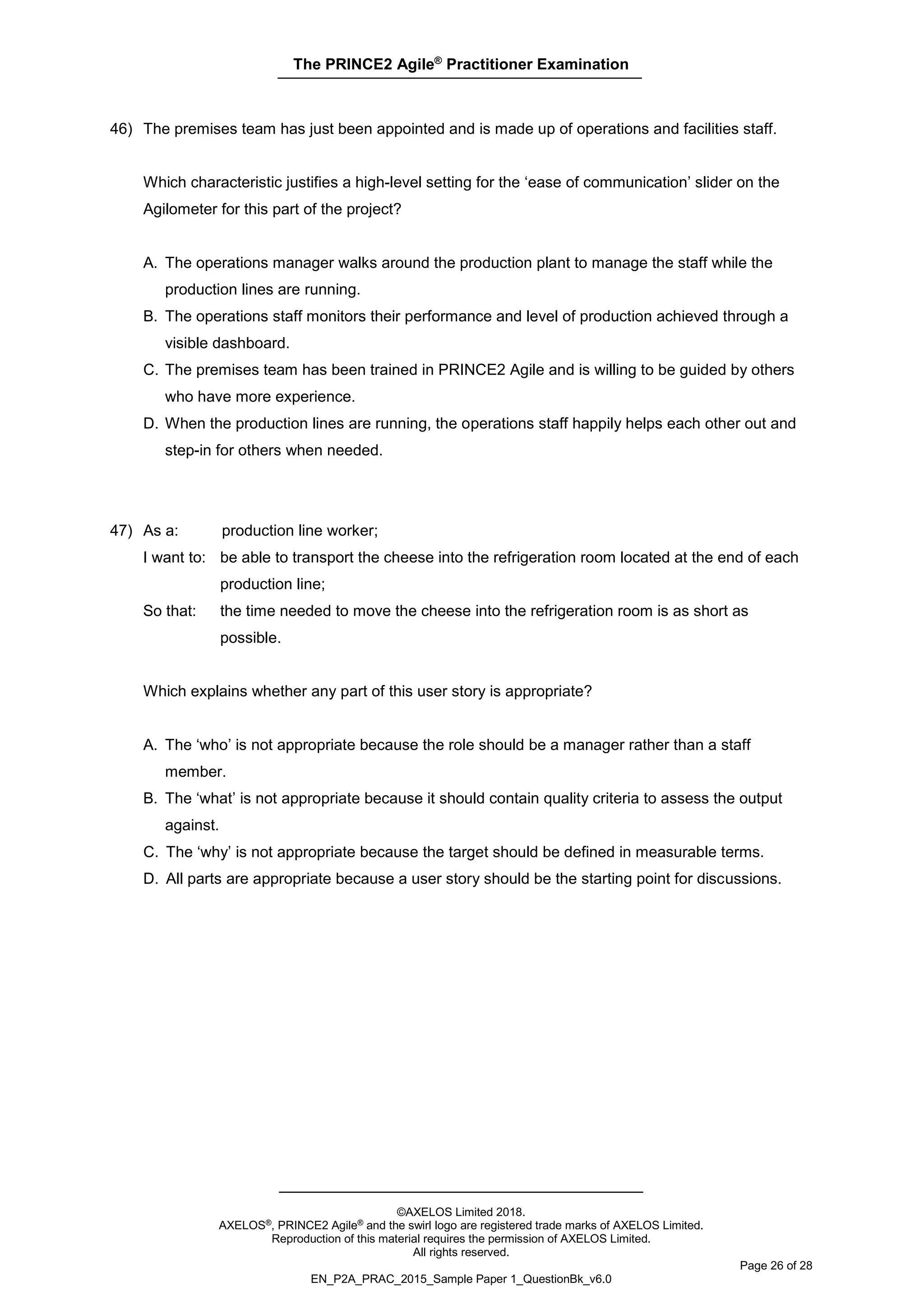 The PRINCE2 Agile®
Practitioner Examination
©AXELOS Limited 2018.
AXELOS®, PRINCE2 Agile® and the swirl logo are registered trade marks of AXELOS Limited.
Reproduction of this material requires the permission of AXELOS Limited.
All rights reserved.
Page 26 of 28
EN_P2A_PRAC_2015_Sample Paper 1_QuestionBk_v6.0
46) The premises team has just been appointed and is made up of operations and facilities staff.
Which characteristic justifies a high-level setting for the ‘ease of communication’ slider on the
Agilometer for this part of the project?
A. The operations manager walks around the production plant to manage the staff while the
production lines are running.
B. The operations staff monitors their performance and level of production achieved through a
visible dashboard.
C. The premises team has been trained in PRINCE2 Agile and is willing to be guided by others
who have more experience.
D. When the production lines are running, the operations staff happily helps each other out and
step-in for others when needed.
47) As a: production line worker;
I want to: be able to transport the cheese into the refrigeration room located at the end of each
production line;
So that: the time needed to move the cheese into the refrigeration room is as short as
possible.
Which explains whether any part of this user story is appropriate?
A. The ‘who’ is not appropriate because the role should be a manager rather than a staff
member.
B. The ‘what’ is not appropriate because it should contain quality criteria to assess the output
against.
C. The ‘why’ is not appropriate because the target should be defined in measurable terms.
D. All parts are appropriate because a user story should be the starting point for discussions.
 