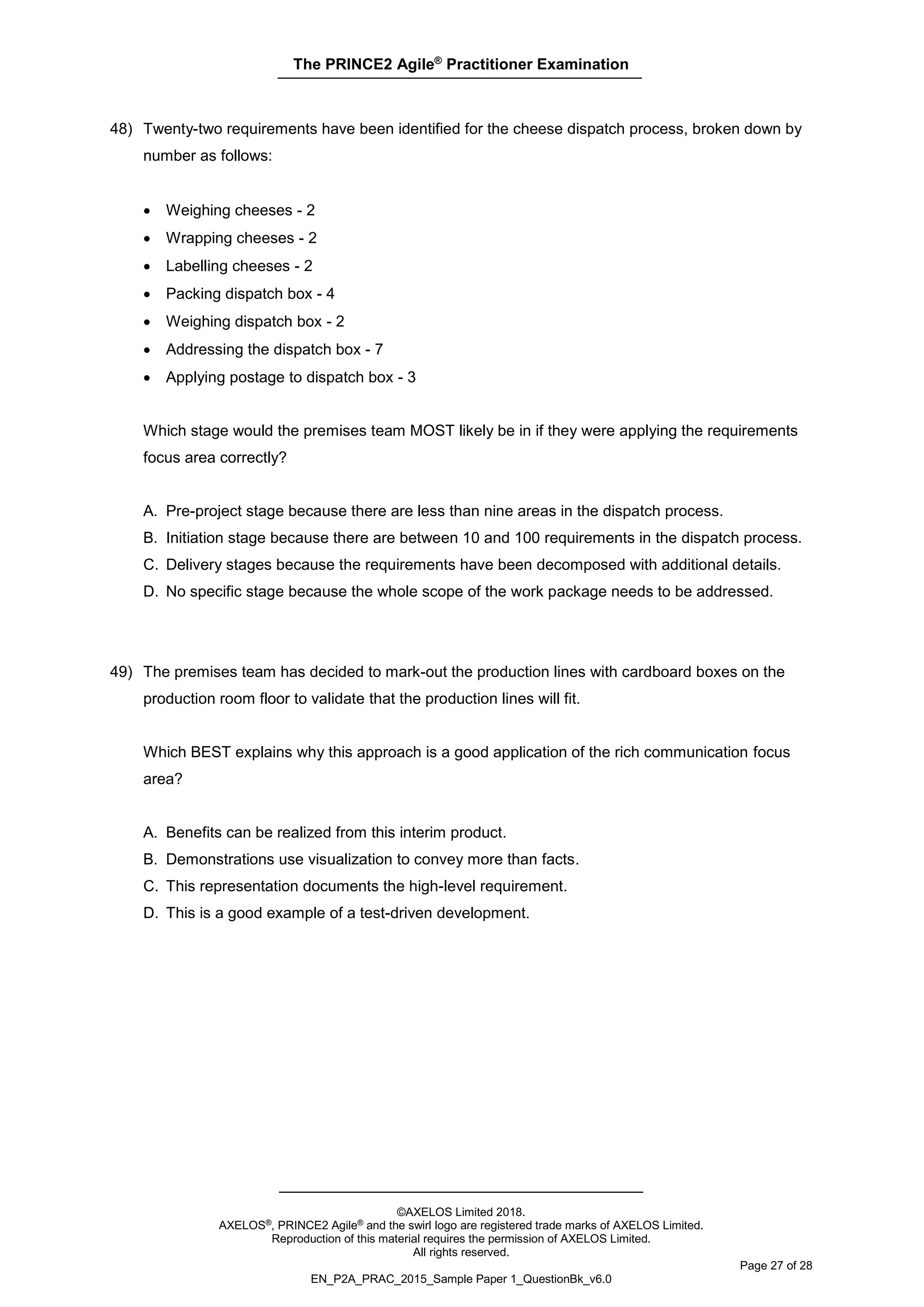 The PRINCE2 Agile®
Practitioner Examination
©AXELOS Limited 2018.
AXELOS®, PRINCE2 Agile® and the swirl logo are registered trade marks of AXELOS Limited.
Reproduction of this material requires the permission of AXELOS Limited.
All rights reserved.
Page 27 of 28
EN_P2A_PRAC_2015_Sample Paper 1_QuestionBk_v6.0
48) Twenty-two requirements have been identified for the cheese dispatch process, broken down by
number as follows:
• Weighing cheeses - 2
• Wrapping cheeses - 2
• Labelling cheeses - 2
• Packing dispatch box - 4
• Weighing dispatch box - 2
• Addressing the dispatch box - 7
• Applying postage to dispatch box - 3
Which stage would the premises team MOST likely be in if they were applying the requirements
focus area correctly?
A. Pre-project stage because there are less than nine areas in the dispatch process.
B. Initiation stage because there are between 10 and 100 requirements in the dispatch process.
C. Delivery stages because the requirements have been decomposed with additional details.
D. No specific stage because the whole scope of the work package needs to be addressed.
49) The premises team has decided to mark-out the production lines with cardboard boxes on the
production room floor to validate that the production lines will fit.
Which BEST explains why this approach is a good application of the rich communication focus
area?
A. Benefits can be realized from this interim product.
B. Demonstrations use visualization to convey more than facts.
C. This representation documents the high-level requirement.
D. This is a good example of a test-driven development.
 