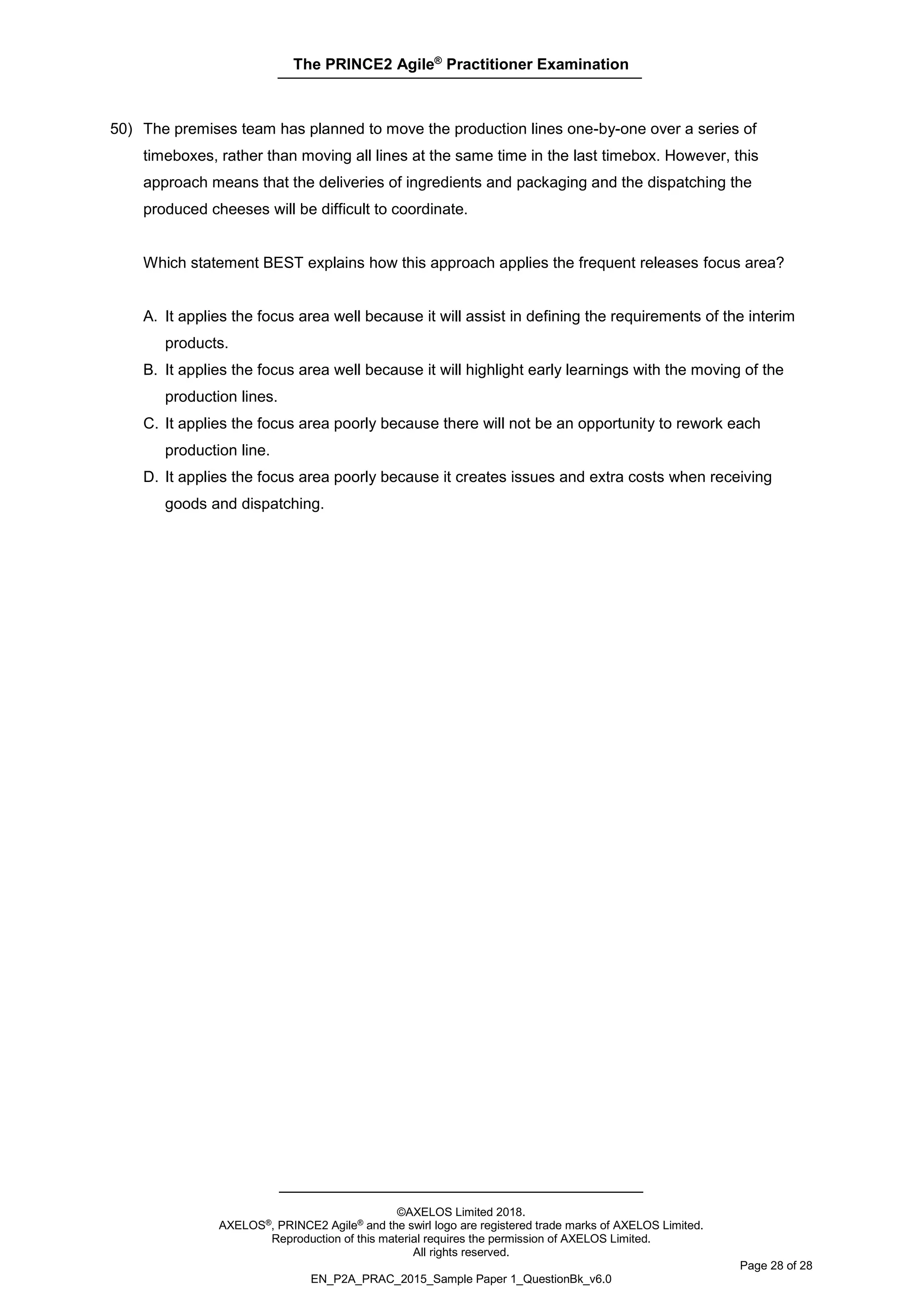 The PRINCE2 Agile®
Practitioner Examination
©AXELOS Limited 2018.
AXELOS®, PRINCE2 Agile® and the swirl logo are registered trade marks of AXELOS Limited.
Reproduction of this material requires the permission of AXELOS Limited.
All rights reserved.
Page 28 of 28
EN_P2A_PRAC_2015_Sample Paper 1_QuestionBk_v6.0
50) The premises team has planned to move the production lines one-by-one over a series of
timeboxes, rather than moving all lines at the same time in the last timebox. However, this
approach means that the deliveries of ingredients and packaging and the dispatching the
produced cheeses will be difficult to coordinate.
Which statement BEST explains how this approach applies the frequent releases focus area?
A. It applies the focus area well because it will assist in defining the requirements of the interim
products.
B. It applies the focus area well because it will highlight early learnings with the moving of the
production lines.
C. It applies the focus area poorly because there will not be an opportunity to rework each
production line.
D. It applies the focus area poorly because it creates issues and extra costs when receiving
goods and dispatching.
 