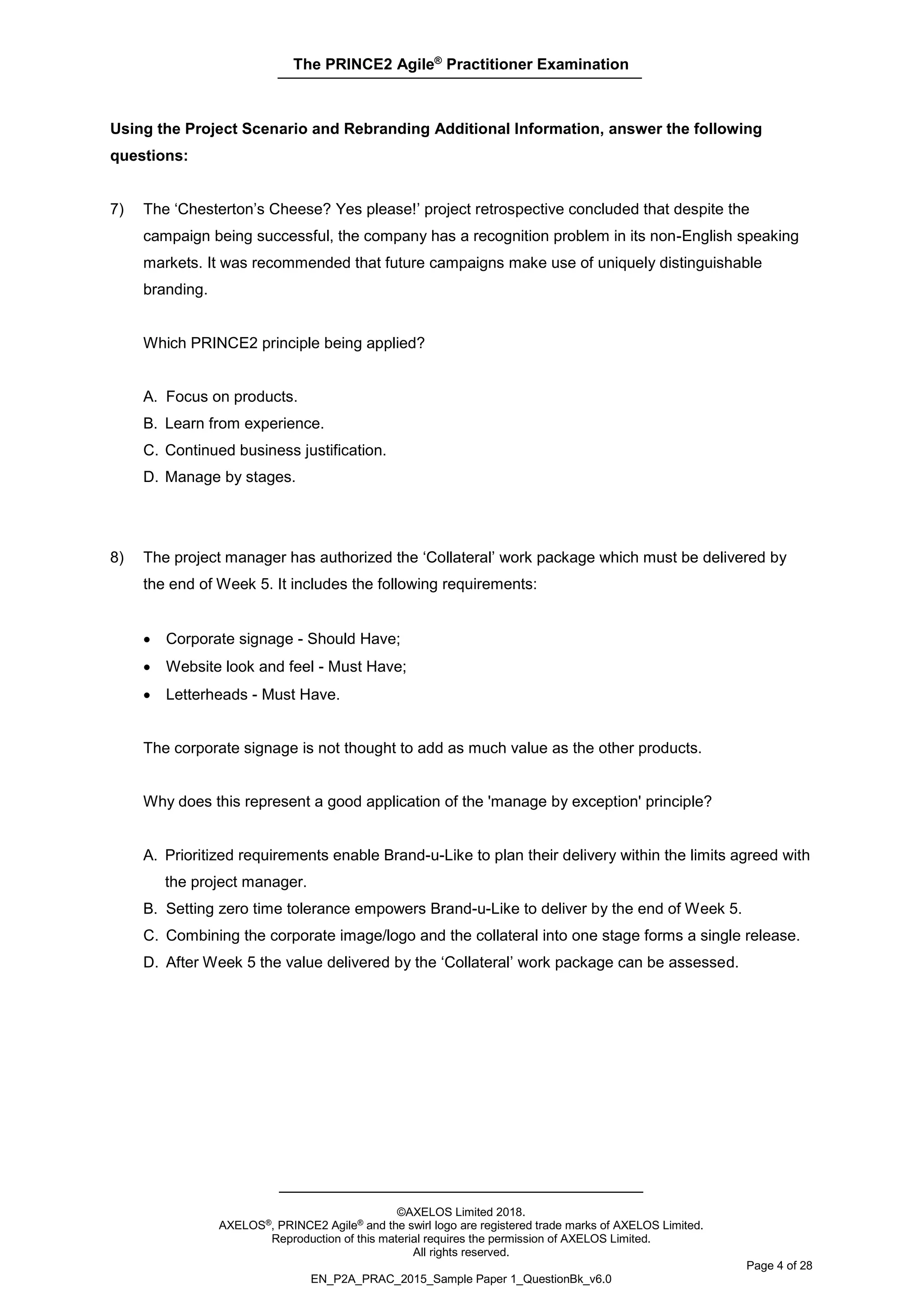 The PRINCE2 Agile®
Practitioner Examination
©AXELOS Limited 2018.
AXELOS®, PRINCE2 Agile® and the swirl logo are registered trade marks of AXELOS Limited.
Reproduction of this material requires the permission of AXELOS Limited.
All rights reserved.
Page 4 of 28
EN_P2A_PRAC_2015_Sample Paper 1_QuestionBk_v6.0
Using the Project Scenario and Rebranding Additional Information, answer the following
questions:
7) The ‘Chesterton’s Cheese? Yes please!’ project retrospective concluded that despite the
campaign being successful, the company has a recognition problem in its non-English speaking
markets. It was recommended that future campaigns make use of uniquely distinguishable
branding.
Which PRINCE2 principle being applied?
A. Focus on products.
B. Learn from experience.
C. Continued business justification.
D. Manage by stages.
8) The project manager has authorized the ‘Collateral’ work package which must be delivered by
the end of Week 5. It includes the following requirements:
• Corporate signage - Should Have;
• Website look and feel - Must Have;
• Letterheads - Must Have.
The corporate signage is not thought to add as much value as the other products.
Why does this represent a good application of the 'manage by exception' principle?
A. Prioritized requirements enable Brand-u-Like to plan their delivery within the limits agreed with
the project manager.
B. Setting zero time tolerance empowers Brand-u-Like to deliver by the end of Week 5.
C. Combining the corporate image/logo and the collateral into one stage forms a single release.
D. After Week 5 the value delivered by the ‘Collateral’ work package can be assessed.
 