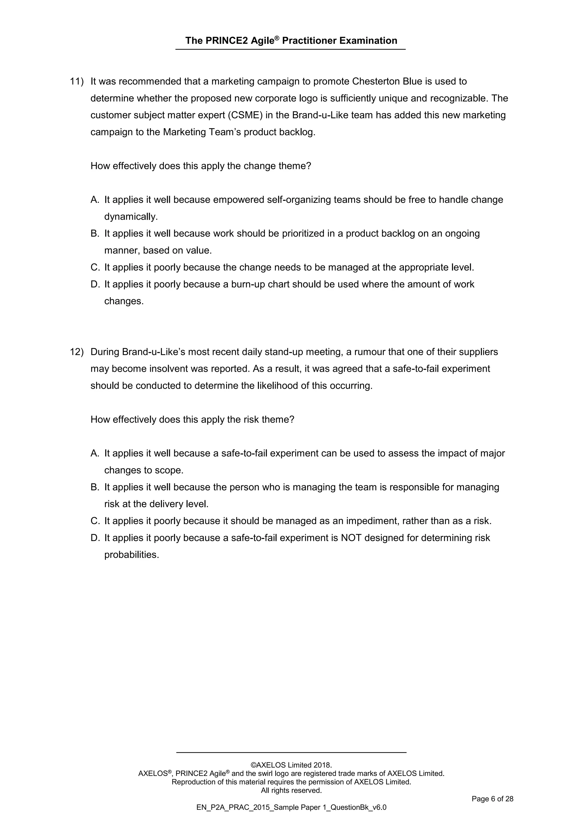 The PRINCE2 Agile®
Practitioner Examination
©AXELOS Limited 2018.
AXELOS®, PRINCE2 Agile® and the swirl logo are registered trade marks of AXELOS Limited.
Reproduction of this material requires the permission of AXELOS Limited.
All rights reserved.
Page 6 of 28
EN_P2A_PRAC_2015_Sample Paper 1_QuestionBk_v6.0
11) It was recommended that a marketing campaign to promote Chesterton Blue is used to
determine whether the proposed new corporate logo is sufficiently unique and recognizable. The
customer subject matter expert (CSME) in the Brand-u-Like team has added this new marketing
campaign to the Marketing Team’s product backlog.
How effectively does this apply the change theme?
A. It applies it well because empowered self-organizing teams should be free to handle change
dynamically.
B. It applies it well because work should be prioritized in a product backlog on an ongoing
manner, based on value.
C. It applies it poorly because the change needs to be managed at the appropriate level.
D. It applies it poorly because a burn-up chart should be used where the amount of work
changes.
12) During Brand-u-Like’s most recent daily stand-up meeting, a rumour that one of their suppliers
may become insolvent was reported. As a result, it was agreed that a safe-to-fail experiment
should be conducted to determine the likelihood of this occurring.
How effectively does this apply the risk theme?
A. It applies it well because a safe-to-fail experiment can be used to assess the impact of major
changes to scope.
B. It applies it well because the person who is managing the team is responsible for managing
risk at the delivery level.
C. It applies it poorly because it should be managed as an impediment, rather than as a risk.
D. It applies it poorly because a safe-to-fail experiment is NOT designed for determining risk
probabilities.
 