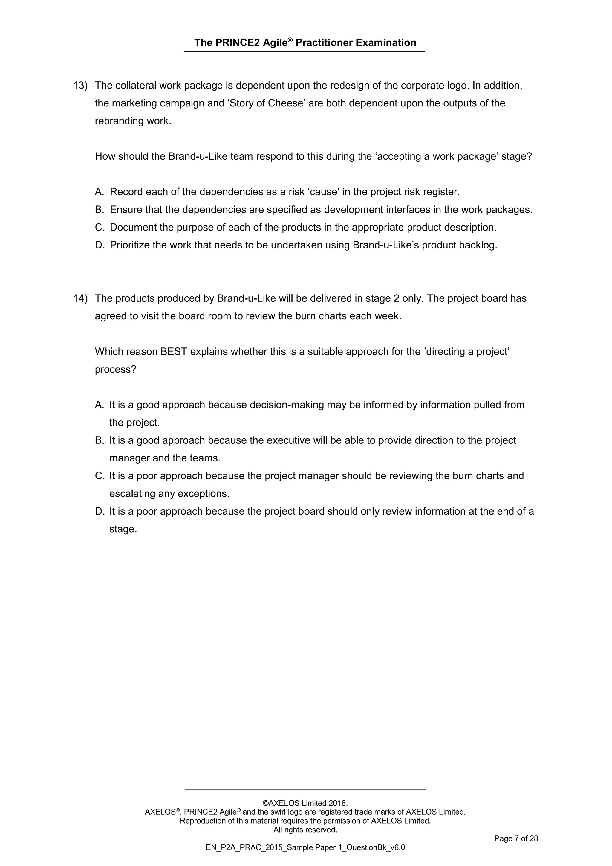 The PRINCE2 Agile®
Practitioner Examination
©AXELOS Limited 2018.
AXELOS®, PRINCE2 Agile® and the swirl logo are registered trade marks of AXELOS Limited.
Reproduction of this material requires the permission of AXELOS Limited.
All rights reserved.
Page 7 of 28
EN_P2A_PRAC_2015_Sample Paper 1_QuestionBk_v6.0
13) The collateral work package is dependent upon the redesign of the corporate logo. In addition,
the marketing campaign and ‘Story of Cheese’ are both dependent upon the outputs of the
rebranding work.
How should the Brand-u-Like team respond to this during the ‘accepting a work package’ stage?
A. Record each of the dependencies as a risk ‘cause’ in the project risk register.
B. Ensure that the dependencies are specified as development interfaces in the work packages.
C. Document the purpose of each of the products in the appropriate product description.
D. Prioritize the work that needs to be undertaken using Brand-u-Like’s product backlog.
14) The products produced by Brand-u-Like will be delivered in stage 2 only. The project board has
agreed to visit the board room to review the burn charts each week.
Which reason BEST explains whether this is a suitable approach for the ’directing a project’
process?
A. It is a good approach because decision-making may be informed by information pulled from
the project.
B. It is a good approach because the executive will be able to provide direction to the project
manager and the teams.
C. It is a poor approach because the project manager should be reviewing the burn charts and
escalating any exceptions.
D. It is a poor approach because the project board should only review information at the end of a
stage.
 