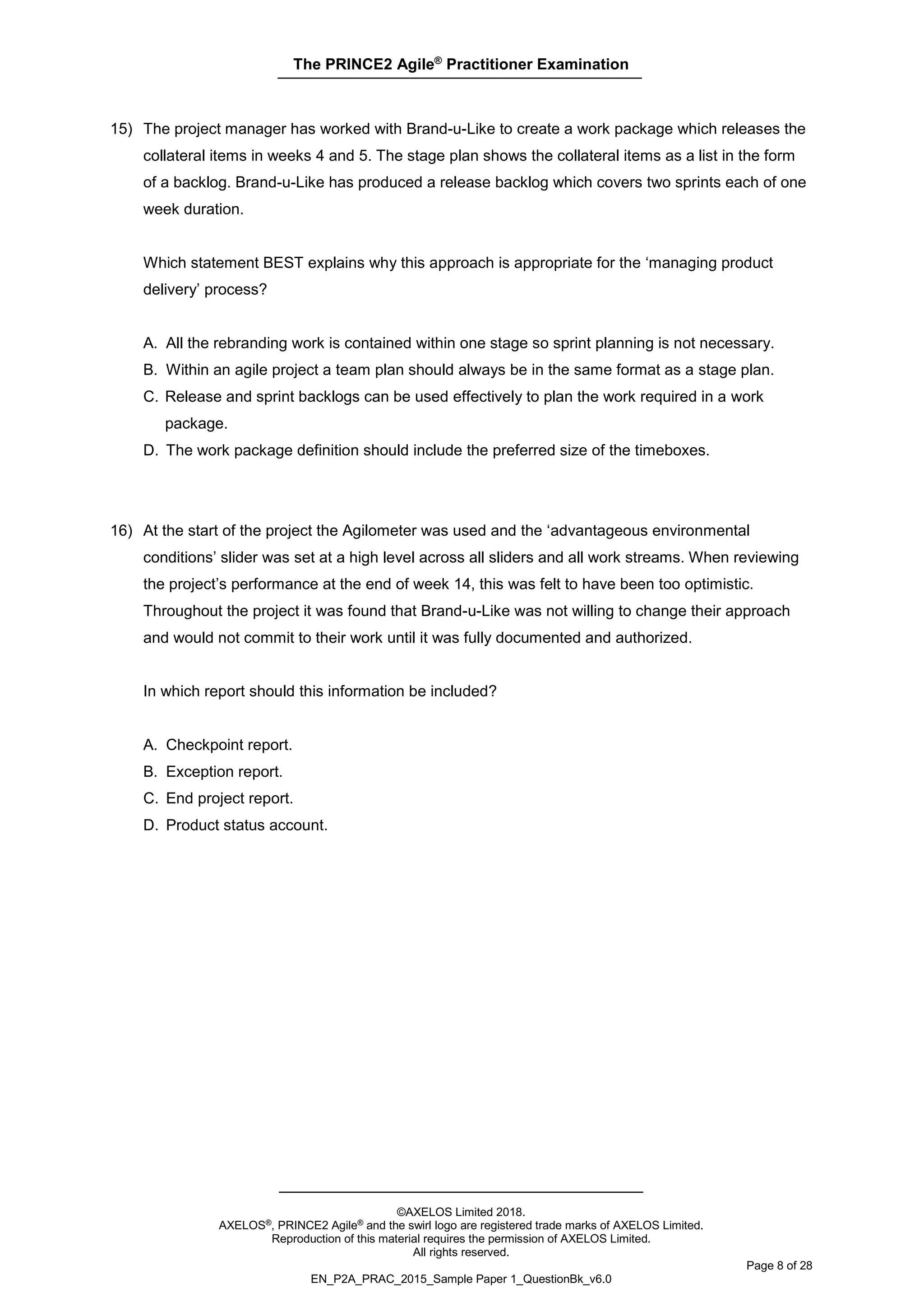 The PRINCE2 Agile®
Practitioner Examination
©AXELOS Limited 2018.
AXELOS®, PRINCE2 Agile® and the swirl logo are registered trade marks of AXELOS Limited.
Reproduction of this material requires the permission of AXELOS Limited.
All rights reserved.
Page 8 of 28
EN_P2A_PRAC_2015_Sample Paper 1_QuestionBk_v6.0
15) The project manager has worked with Brand-u-Like to create a work package which releases the
collateral items in weeks 4 and 5. The stage plan shows the collateral items as a list in the form
of a backlog. Brand-u-Like has produced a release backlog which covers two sprints each of one
week duration.
Which statement BEST explains why this approach is appropriate for the ‘managing product
delivery’ process?
A. All the rebranding work is contained within one stage so sprint planning is not necessary.
B. Within an agile project a team plan should always be in the same format as a stage plan.
C. Release and sprint backlogs can be used effectively to plan the work required in a work
package.
D. The work package definition should include the preferred size of the timeboxes.
16) At the start of the project the Agilometer was used and the ‘advantageous environmental
conditions’ slider was set at a high level across all sliders and all work streams. When reviewing
the project’s performance at the end of week 14, this was felt to have been too optimistic.
Throughout the project it was found that Brand-u-Like was not willing to change their approach
and would not commit to their work until it was fully documented and authorized.
In which report should this information be included?
A. Checkpoint report.
B. Exception report.
C. End project report.
D. Product status account.
 