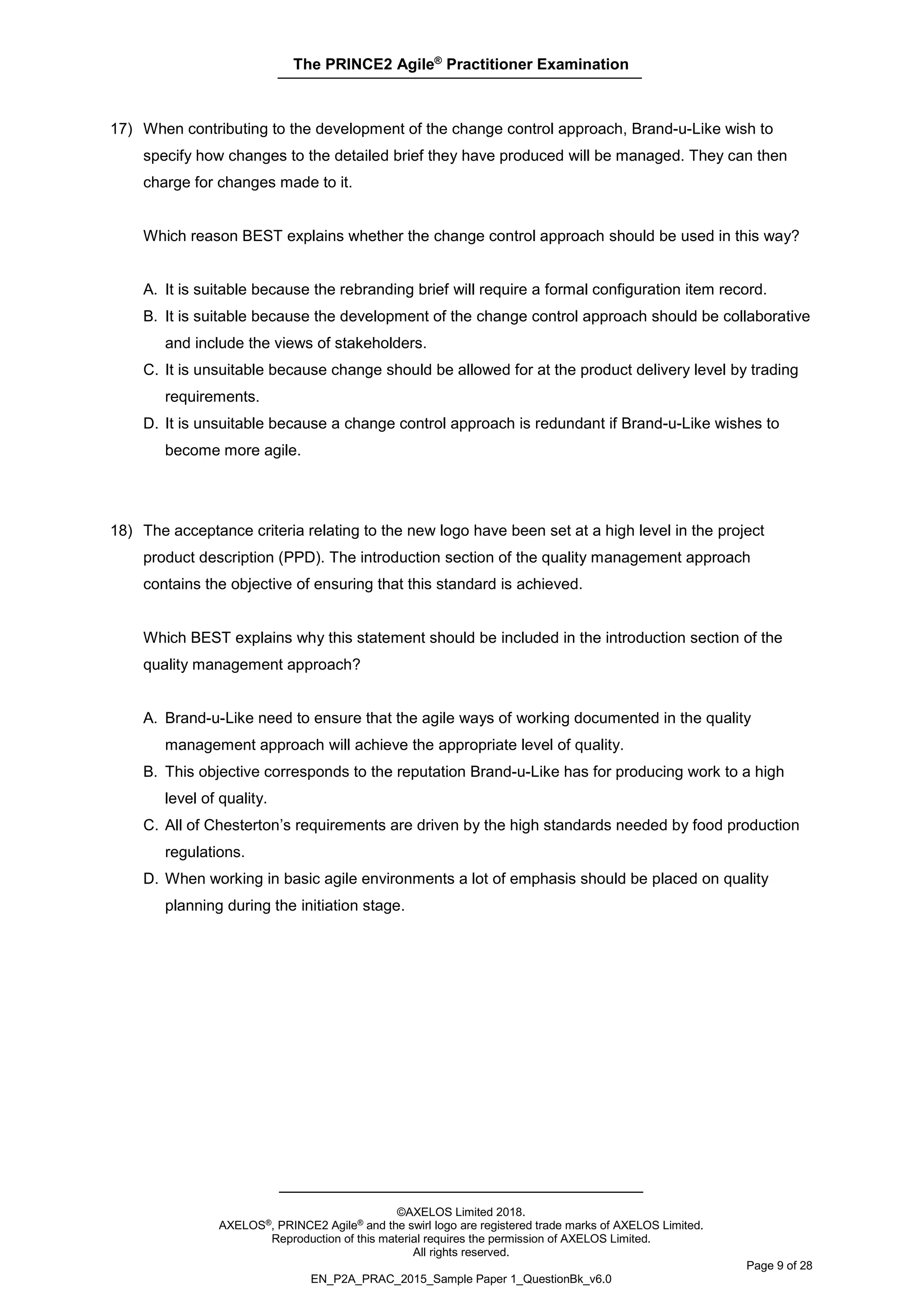 The PRINCE2 Agile®
Practitioner Examination
©AXELOS Limited 2018.
AXELOS®, PRINCE2 Agile® and the swirl logo are registered trade marks of AXELOS Limited.
Reproduction of this material requires the permission of AXELOS Limited.
All rights reserved.
Page 9 of 28
EN_P2A_PRAC_2015_Sample Paper 1_QuestionBk_v6.0
17) When contributing to the development of the change control approach, Brand-u-Like wish to
specify how changes to the detailed brief they have produced will be managed. They can then
charge for changes made to it.
Which reason BEST explains whether the change control approach should be used in this way?
A. It is suitable because the rebranding brief will require a formal configuration item record.
B. It is suitable because the development of the change control approach should be collaborative
and include the views of stakeholders.
C. It is unsuitable because change should be allowed for at the product delivery level by trading
requirements.
D. It is unsuitable because a change control approach is redundant if Brand-u-Like wishes to
become more agile.
18) The acceptance criteria relating to the new logo have been set at a high level in the project
product description (PPD). The introduction section of the quality management approach
contains the objective of ensuring that this standard is achieved.
Which BEST explains why this statement should be included in the introduction section of the
quality management approach?
A. Brand-u-Like need to ensure that the agile ways of working documented in the quality
management approach will achieve the appropriate level of quality.
B. This objective corresponds to the reputation Brand-u-Like has for producing work to a high
level of quality.
C. All of Chesterton’s requirements are driven by the high standards needed by food production
regulations.
D. When working in basic agile environments a lot of emphasis should be placed on quality
planning during the initiation stage.
 