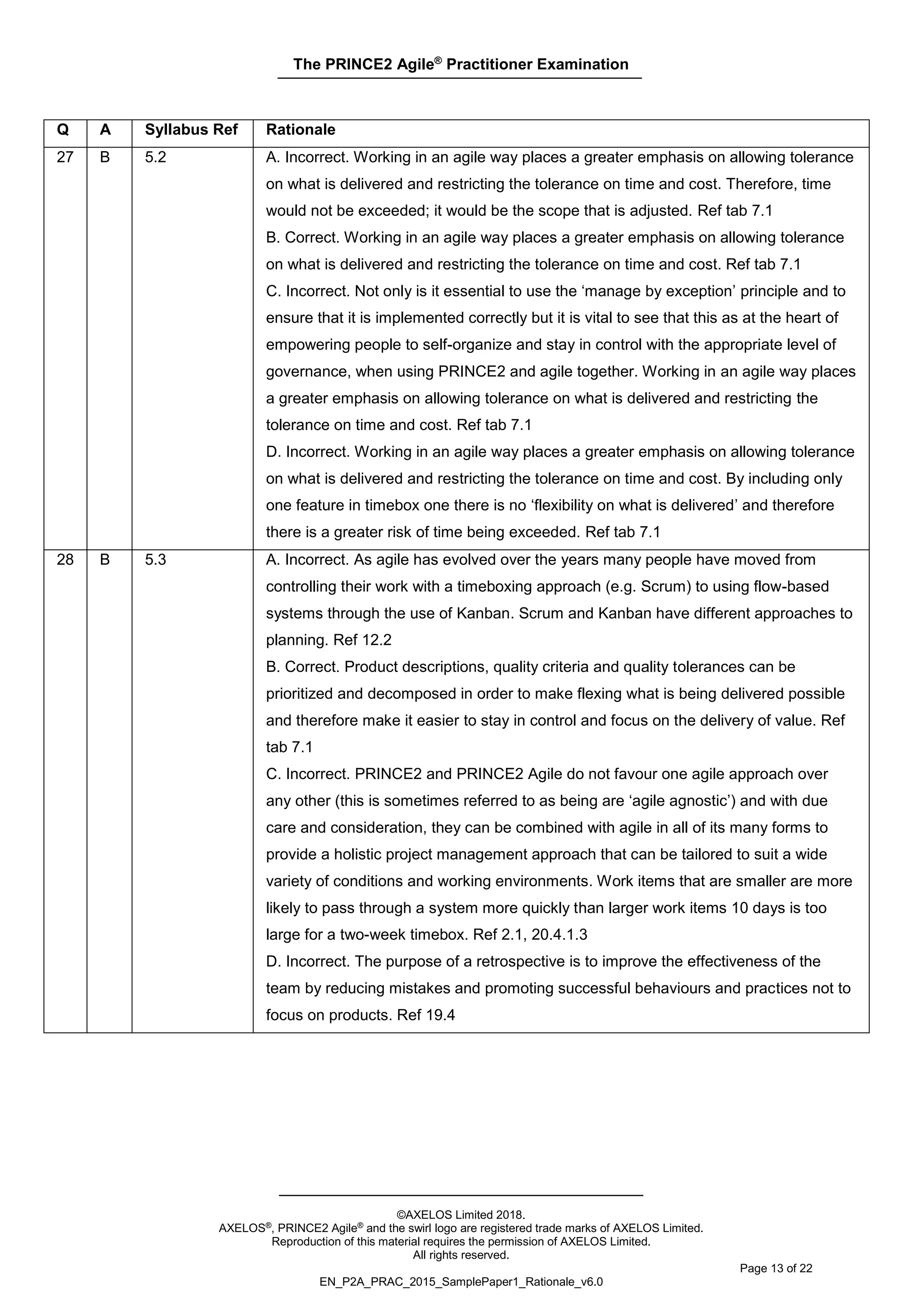The PRINCE2 Agile®
Practitioner Examination
©AXELOS Limited 2018.
AXELOS®, PRINCE2 Agile® and the swirl logo are registered trade marks of AXELOS Limited.
Reproduction of this material requires the permission of AXELOS Limited.
All rights reserved.
Page 13 of 22
EN_P2A_PRAC_2015_SamplePaper1_Rationale_v6.0
Q A Syllabus Ref Rationale
27 B 5.2 A. Incorrect. Working in an agile way places a greater emphasis on allowing tolerance
on what is delivered and restricting the tolerance on time and cost. Therefore, time
would not be exceeded; it would be the scope that is adjusted. Ref tab 7.1
B. Correct. Working in an agile way places a greater emphasis on allowing tolerance
on what is delivered and restricting the tolerance on time and cost. Ref tab 7.1
C. Incorrect. Not only is it essential to use the ‘manage by exception’ principle and to
ensure that it is implemented correctly but it is vital to see that this as at the heart of
empowering people to self-organize and stay in control with the appropriate level of
governance, when using PRINCE2 and agile together. Working in an agile way places
a greater emphasis on allowing tolerance on what is delivered and restricting the
tolerance on time and cost. Ref tab 7.1
D. Incorrect. Working in an agile way places a greater emphasis on allowing tolerance
on what is delivered and restricting the tolerance on time and cost. By including only
one feature in timebox one there is no ‘flexibility on what is delivered’ and therefore
there is a greater risk of time being exceeded. Ref tab 7.1
28 B 5.3 A. Incorrect. As agile has evolved over the years many people have moved from
controlling their work with a timeboxing approach (e.g. Scrum) to using flow-based
systems through the use of Kanban. Scrum and Kanban have different approaches to
planning. Ref 12.2
B. Correct. Product descriptions, quality criteria and quality tolerances can be
prioritized and decomposed in order to make flexing what is being delivered possible
and therefore make it easier to stay in control and focus on the delivery of value. Ref
tab 7.1
C. Incorrect. PRINCE2 and PRINCE2 Agile do not favour one agile approach over
any other (this is sometimes referred to as being are ‘agile agnostic’) and with due
care and consideration, they can be combined with agile in all of its many forms to
provide a holistic project management approach that can be tailored to suit a wide
variety of conditions and working environments. Work items that are smaller are more
likely to pass through a system more quickly than larger work items 10 days is too
large for a two-week timebox. Ref 2.1, 20.4.1.3
D. Incorrect. The purpose of a retrospective is to improve the effectiveness of the
team by reducing mistakes and promoting successful behaviours and practices not to
focus on products. Ref 19.4
 