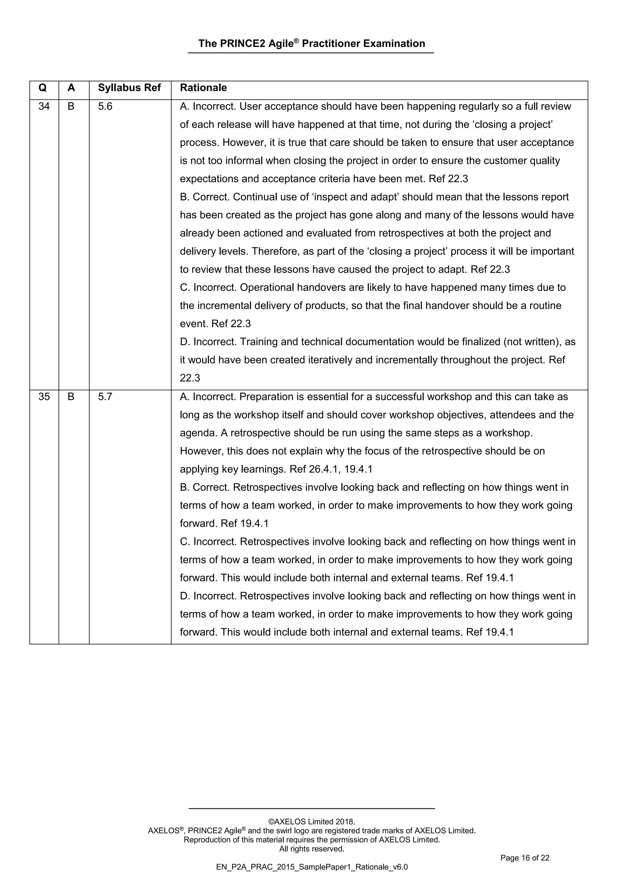 The PRINCE2 Agile®
Practitioner Examination
©AXELOS Limited 2018.
AXELOS®, PRINCE2 Agile® and the swirl logo are registered trade marks of AXELOS Limited.
Reproduction of this material requires the permission of AXELOS Limited.
All rights reserved.
Page 16 of 22
EN_P2A_PRAC_2015_SamplePaper1_Rationale_v6.0
Q A Syllabus Ref Rationale
34 B 5.6 A. Incorrect. User acceptance should have been happening regularly so a full review
of each release will have happened at that time, not during the ‘closing a project’
process. However, it is true that care should be taken to ensure that user acceptance
is not too informal when closing the project in order to ensure the customer quality
expectations and acceptance criteria have been met. Ref 22.3
B. Correct. Continual use of ‘inspect and adapt’ should mean that the lessons report
has been created as the project has gone along and many of the lessons would have
already been actioned and evaluated from retrospectives at both the project and
delivery levels. Therefore, as part of the ‘closing a project’ process it will be important
to review that these lessons have caused the project to adapt. Ref 22.3
C. Incorrect. Operational handovers are likely to have happened many times due to
the incremental delivery of products, so that the final handover should be a routine
event. Ref 22.3
D. Incorrect. Training and technical documentation would be finalized (not written), as
it would have been created iteratively and incrementally throughout the project. Ref
22.3
35 B 5.7 A. Incorrect. Preparation is essential for a successful workshop and this can take as
long as the workshop itself and should cover workshop objectives, attendees and the
agenda. A retrospective should be run using the same steps as a workshop.
However, this does not explain why the focus of the retrospective should be on
applying key learnings. Ref 26.4.1, 19.4.1
B. Correct. Retrospectives involve looking back and reflecting on how things went in
terms of how a team worked, in order to make improvements to how they work going
forward. Ref 19.4.1
C. Incorrect. Retrospectives involve looking back and reflecting on how things went in
terms of how a team worked, in order to make improvements to how they work going
forward. This would include both internal and external teams. Ref 19.4.1
D. Incorrect. Retrospectives involve looking back and reflecting on how things went in
terms of how a team worked, in order to make improvements to how they work going
forward. This would include both internal and external teams. Ref 19.4.1
 