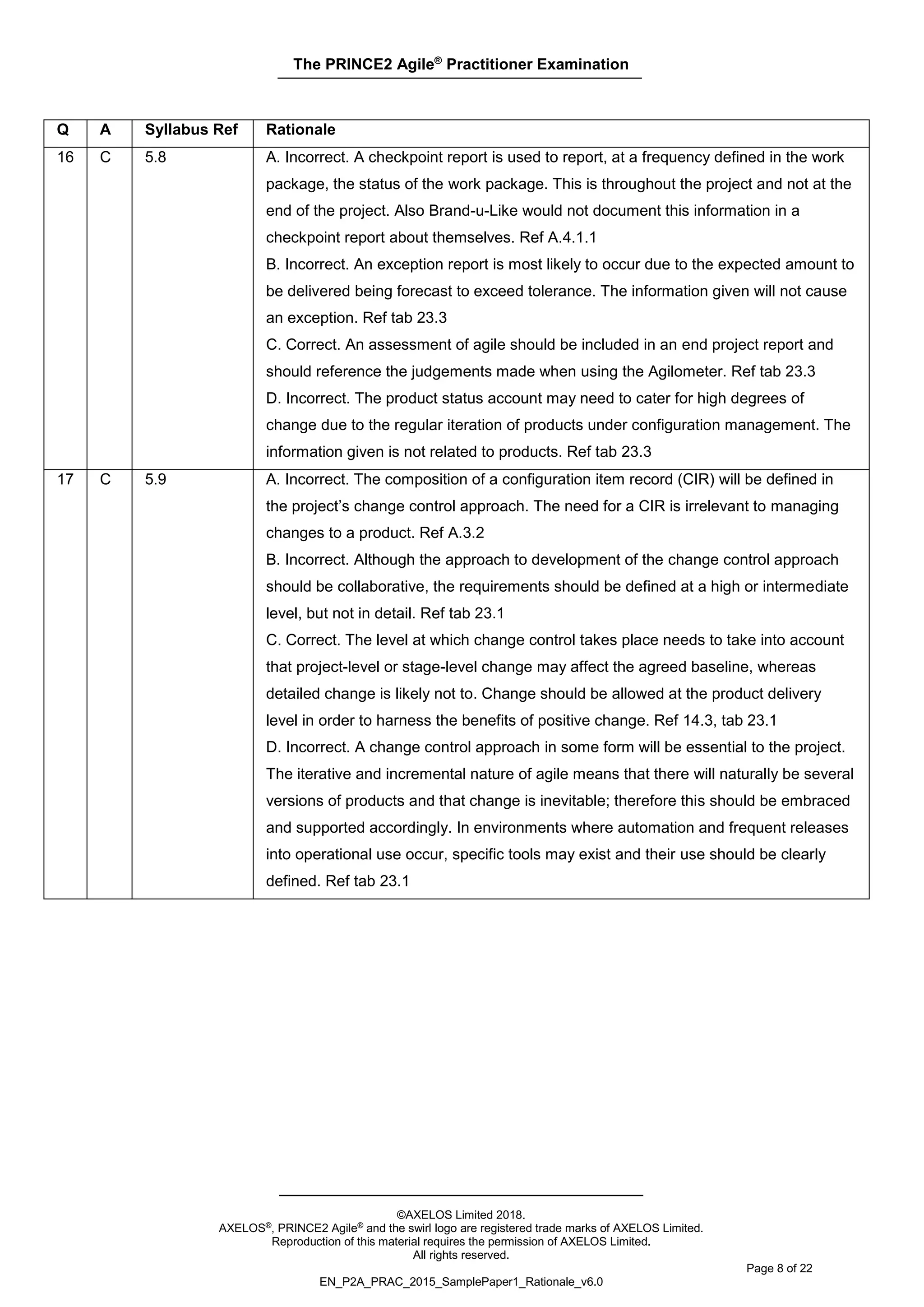 The PRINCE2 Agile®
Practitioner Examination
©AXELOS Limited 2018.
AXELOS®, PRINCE2 Agile® and the swirl logo are registered trade marks of AXELOS Limited.
Reproduction of this material requires the permission of AXELOS Limited.
All rights reserved.
Page 8 of 22
EN_P2A_PRAC_2015_SamplePaper1_Rationale_v6.0
Q A Syllabus Ref Rationale
16 C 5.8 A. Incorrect. A checkpoint report is used to report, at a frequency defined in the work
package, the status of the work package. This is throughout the project and not at the
end of the project. Also Brand-u-Like would not document this information in a
checkpoint report about themselves. Ref A.4.1.1
B. Incorrect. An exception report is most likely to occur due to the expected amount to
be delivered being forecast to exceed tolerance. The information given will not cause
an exception. Ref tab 23.3
C. Correct. An assessment of agile should be included in an end project report and
should reference the judgements made when using the Agilometer. Ref tab 23.3
D. Incorrect. The product status account may need to cater for high degrees of
change due to the regular iteration of products under configuration management. The
information given is not related to products. Ref tab 23.3
17 C 5.9 A. Incorrect. The composition of a configuration item record (CIR) will be defined in
the project’s change control approach. The need for a CIR is irrelevant to managing
changes to a product. Ref A.3.2
B. Incorrect. Although the approach to development of the change control approach
should be collaborative, the requirements should be defined at a high or intermediate
level, but not in detail. Ref tab 23.1
C. Correct. The level at which change control takes place needs to take into account
that project-level or stage-level change may affect the agreed baseline, whereas
detailed change is likely not to. Change should be allowed at the product delivery
level in order to harness the benefits of positive change. Ref 14.3, tab 23.1
D. Incorrect. A change control approach in some form will be essential to the project.
The iterative and incremental nature of agile means that there will naturally be several
versions of products and that change is inevitable; therefore this should be embraced
and supported accordingly. In environments where automation and frequent releases
into operational use occur, specific tools may exist and their use should be clearly
defined. Ref tab 23.1
 