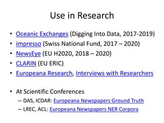 Use in Research
• Oceanic Exchanges (Digging Into Data, 2017-2019)
• impresso (Swiss National Fund, 2017 – 2020)
• NewsEye (EU H2020, 2018 – 2020)
• CLARIN (EU ERIC)
• Europeana Research, Interviews with Researchers
• At Scientific Conferences
– DAS, ICDAR: Europeana Newspapers Ground Truth
– LREC, ACL: Europeana Newspapers NER Corpora
 